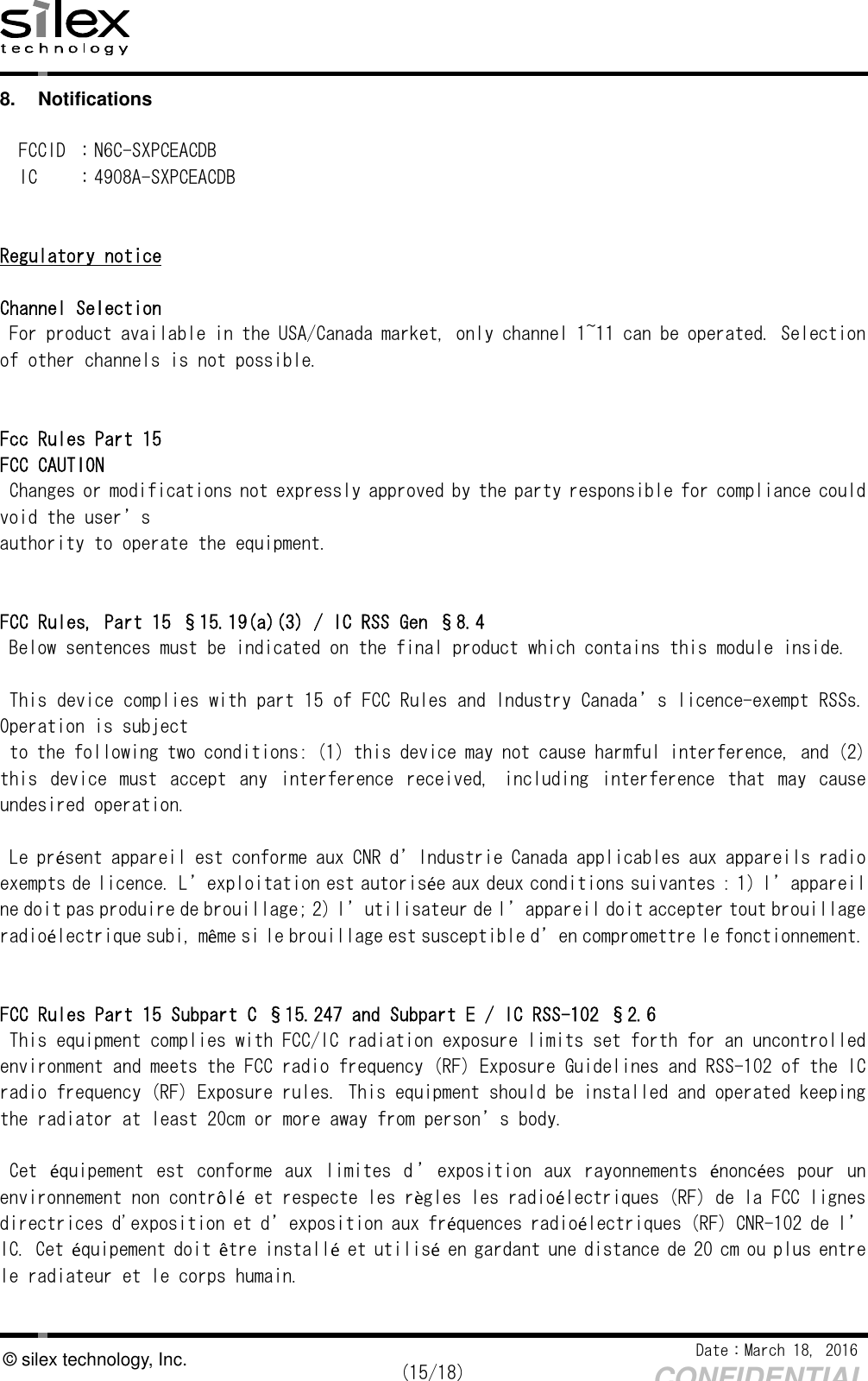    Date：March 18, 2016  (15/18) CONFIDENTIAL © silex technology, Inc. 8.  Notifications  FCCID ：N6C-SXPCEACDB IC  ：4908A-SXPCEACDB   Regulatory notice  Channel Selection For product available in the USA/Canada market, only channel 1~11 can be operated. Selection of other channels is not possible.   Fcc Rules Part 15 FCC CAUTION Changes or modifications not expressly approved by the party responsible for compliance could void the user’s authority to operate the equipment.   FCC Rules, Part 15 §15.19(a)(3) / IC RSS Gen §8.4 Below sentences must be indicated on the final product which contains this module inside.  This device complies with part 15 of FCC Rules and Industry Canada’s licence-exempt RSSs. Operation is subject to the following two conditions: (1) this device may not cause harmful interference, and (2) this  device  must  accept  any  interference  received,  including  interference  that  may  cause undesired operation.  Le présent appareil est conforme aux CNR d’Industrie Canada applicables aux appareils radio exempts de licence. L’exploitation est autorisée aux deux conditions suivantes : 1) l’appareil ne doit pas produire de brouillage; 2) l’utilisateur de l’appareil doit accepter tout brouillage radioélectrique subi, même si le brouillage est susceptible d’en compromettre le fonctionnement.   FCC Rules Part 15 Subpart C §15.247 and Subpart E / IC RSS-102 §2.6 This equipment complies with FCC/IC radiation exposure limits set forth for an uncontrolled environment and meets the FCC radio frequency (RF) Exposure Guidelines and RSS-102 of the IC radio frequency (RF) Exposure rules. This equipment should be installed and operated keeping the radiator at least 20cm or more away from person’s body.  Cet  équipement  est  conforme  aux  limites  d ’ exposition  aux  rayonnements  énoncées  pour  un environnement non contrôlé et respecte les règles les radioélectriques (RF) de la FCC lignes directrices d&apos;exposition et d’exposition aux fréquences radioélectriques (RF) CNR-102 de l’IC. Cet équipement doit être installé et utilisé en gardant une distance de 20 cm ou plus entre le radiateur et le corps humain.  