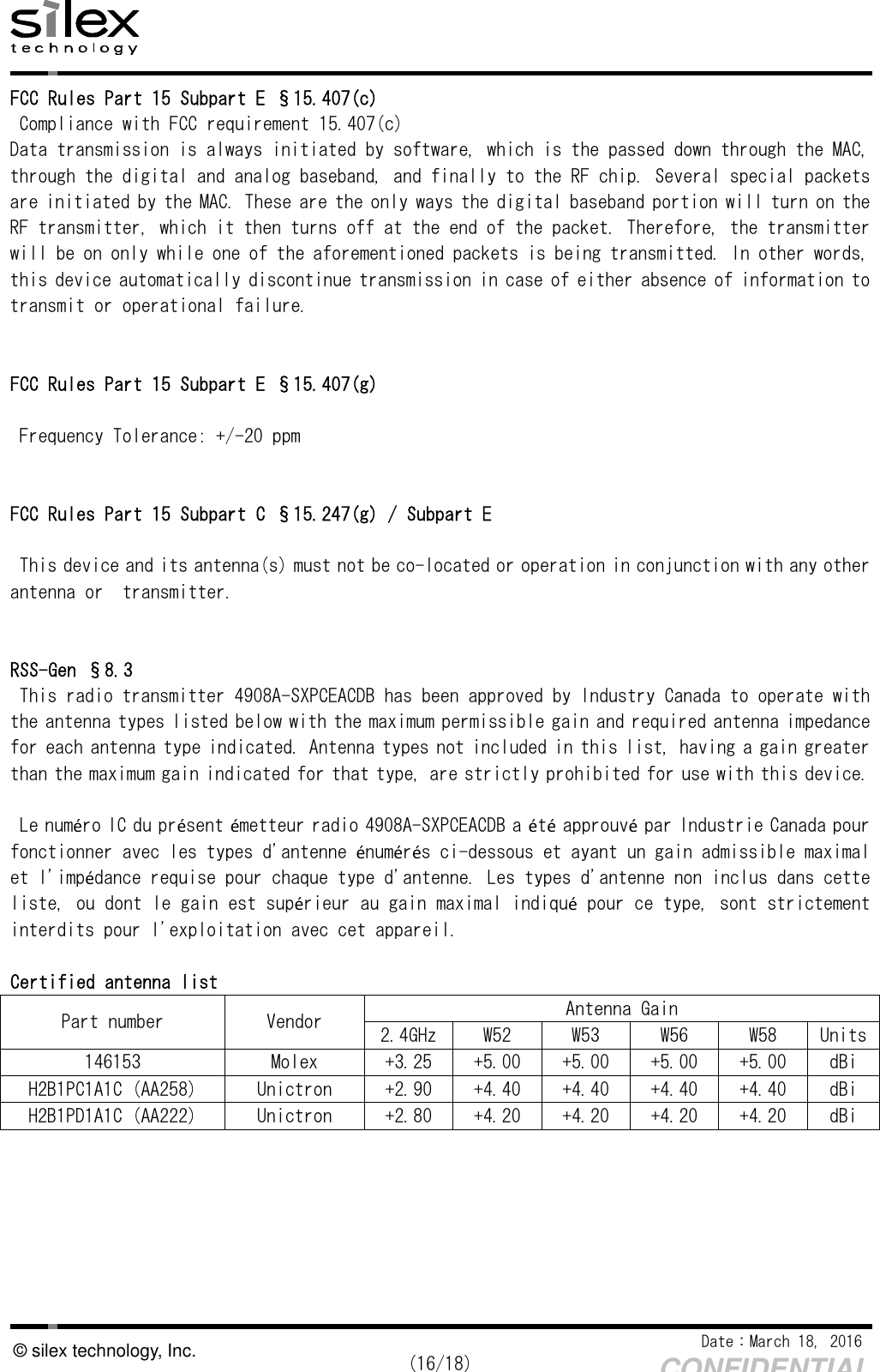    Date：March 18, 2016  (16/18) CONFIDENTIAL © silex technology, Inc. FCC Rules Part 15 Subpart E §15.407(c)  Compliance with FCC requirement 15.407(c) Data transmission is always initiated by software, which is the passed down through the MAC, through the digital and analog baseband, and finally to the RF chip. Several special packets are initiated by the MAC. These are the only ways the digital baseband portion will turn on the RF transmitter, which it then turns off at the end of the packet. Therefore, the transmitter will be on only while one of the aforementioned packets is being transmitted. In other words, this device automatically discontinue transmission in case of either absence of information to transmit or operational failure.   FCC Rules Part 15 Subpart E §15.407(g)   Frequency Tolerance: +/-20 ppm   FCC Rules Part 15 Subpart C §15.247(g) / Subpart E  This device and its antenna(s) must not be co-located or operation in conjunction with any other antenna or  transmitter.   RSS-Gen §8.3 This radio transmitter 4908A-SXPCEACDB has been approved by Industry Canada to operate with the antenna types listed below with the maximum permissible gain and required antenna impedance for each antenna type indicated. Antenna types not included in this list, having a gain greater than the maximum gain indicated for that type, are strictly prohibited for use with this device.  Le numéro IC du présent émetteur radio 4908A-SXPCEACDB a été approuvé par Industrie Canada pour fonctionner avec les types d&apos;antenne énumérés ci-dessous et ayant un gain admissible maximal et l&apos;impédance requise pour chaque type d&apos;antenne. Les types d&apos;antenne non inclus dans cette liste, ou dont le gain est supérieur au gain maximal indiqué pour ce type, sont strictement interdits pour l&apos;exploitation avec cet appareil.   Certified antenna list Part number  Vendor  Antenna Gain 2.4GHz W52  W53  W56  W58  Units 146153  Molex  +3.25  +5.00  +5.00  +5.00  +5.00  dBi H2B1PC1A1C (AA258)  Unictron  +2.90  +4.40  +4.40  +4.40  +4.40  dBi H2B1PD1A1C (AA222)  Unictron  +2.80  +4.20  +4.20  +4.20  +4.20  dBi      