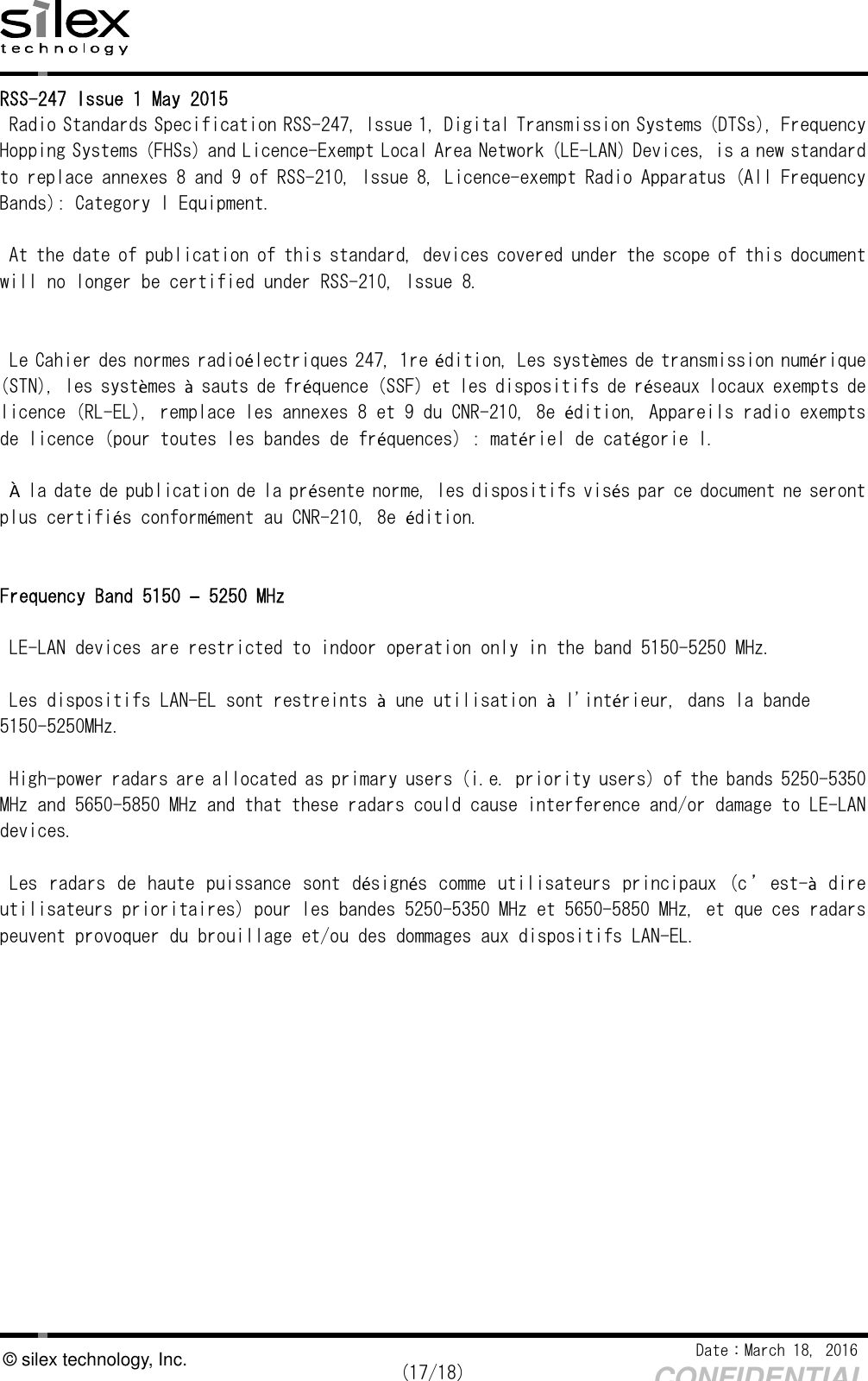    Date：March 18, 2016  (17/18) CONFIDENTIAL © silex technology, Inc. RSS-247 Issue 1 May 2015 Radio Standards Specification RSS-247, Issue 1, Digital Transmission Systems (DTSs), Frequency Hopping Systems (FHSs) and Licence-Exempt Local Area Network (LE-LAN) Devices, is a new standard to replace annexes 8 and 9 of RSS-210, Issue 8, Licence-exempt Radio Apparatus (All Frequency Bands): Category I Equipment.  At the date of publication of this standard, devices covered under the scope of this document will no longer be certified under RSS-210, Issue 8.   Le Cahier des normes radioélectriques 247, 1re édition, Les systèmes de transmission numérique (STN), les systèmes à sauts de fréquence (SSF) et les dispositifs de réseaux locaux exempts de licence (RL-EL), remplace les annexes 8 et 9 du CNR-210, 8e édition, Appareils radio exempts de licence (pour toutes les bandes de fréquences) : matériel de catégorie I.  À la date de publication de la présente norme, les dispositifs visés par ce document ne seront plus certifiés conformément au CNR-210, 8e édition.   Frequency Band 5150 – 5250 MHz  LE-LAN devices are restricted to indoor operation only in the band 5150-5250 MHz.  Les dispositifs LAN-EL sont restreints à une utilisation à l&apos;intérieur, dans la bande 5150-5250MHz.  High-power radars are allocated as primary users (i.e. priority users) of the bands 5250-5350 MHz and 5650-5850 MHz and that these radars could cause interference and/or damage to LE-LAN devices.  Les radars de haute puissance sont désignés comme utilisateurs principaux (c’ est-à dire utilisateurs prioritaires) pour les bandes 5250-5350 MHz et 5650-5850 MHz, et que ces radars peuvent provoquer du brouillage et/ou des dommages aux dispositifs LAN-EL.      