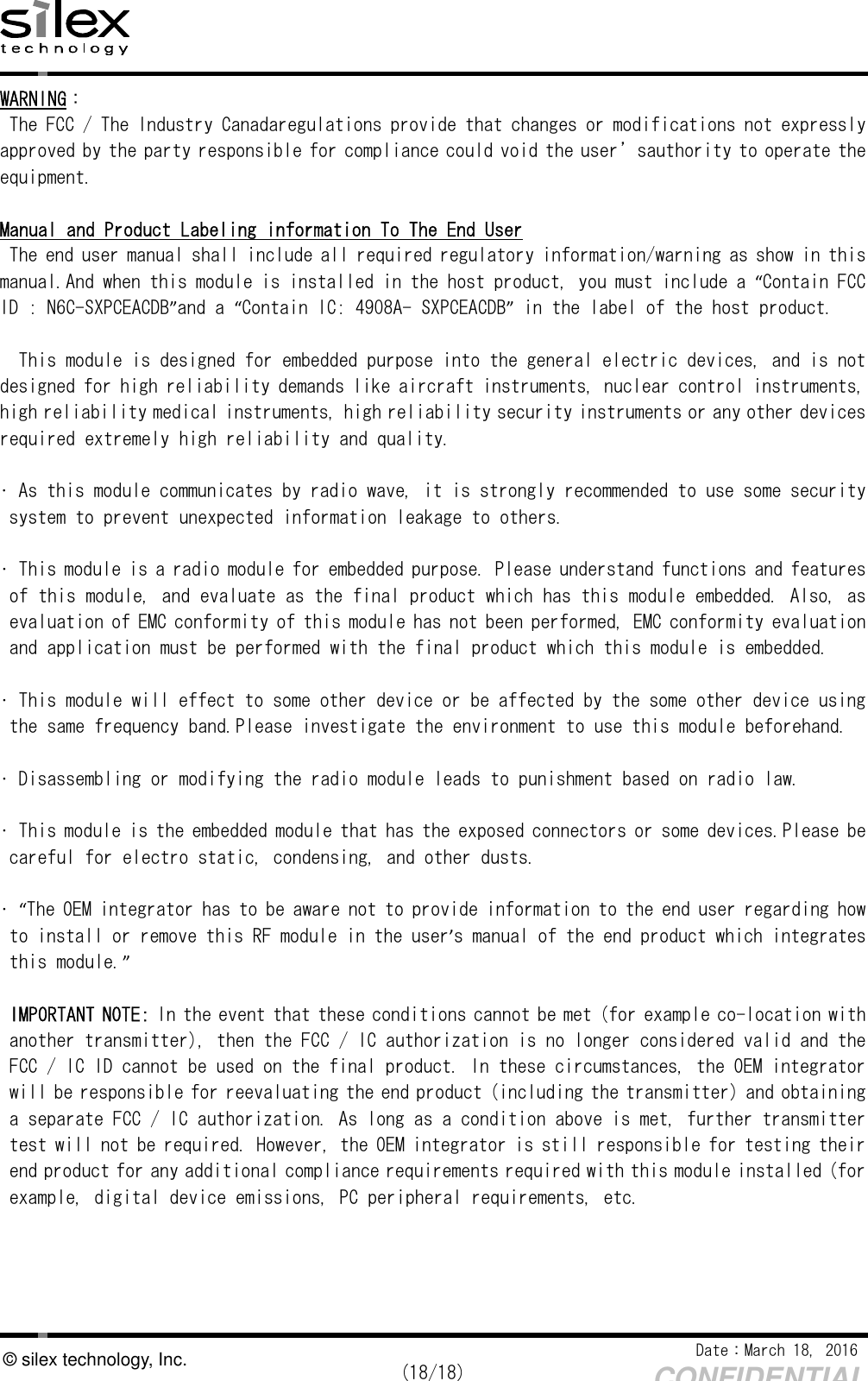    Date：March 18, 2016  (18/18) CONFIDENTIAL © silex technology, Inc. WARNING： The FCC / The Industry Canadaregulations provide that changes or modifications not expressly approved by the party responsible for compliance could void the user’sauthority to operate the equipment.  Manual and Product Labeling information To The End User The end user manual shall include all required regulatory information/warning as show in this manual.And when this module is installed in the host product, you must include a “Contain FCC ID : N6C-SXPCEACDB”and a “Contain IC: 4908A- SXPCEACDB” in the label of the host product.  This module is designed for embedded purpose into the general electric devices, and is not designed for high reliability demands like aircraft instruments, nuclear control instruments, high reliability medical instruments, high reliability security instruments or any other devices required extremely high reliability and quality.  • As this module communicates by radio wave, it is strongly recommended to use some security system to prevent unexpected information leakage to others.  • This module is a radio module for embedded purpose. Please understand functions and features of this module, and evaluate as the final product which has this module embedded. Also, as evaluation of EMC conformity of this module has not been performed, EMC conformity evaluation and application must be performed with the final product which this module is embedded.  • This module will effect to some other device or be affected by the some other device using the same frequency band.Please investigate the environment to use this module beforehand.   • Disassembling or modifying the radio module leads to punishment based on radio law.   • This module is the embedded module that has the exposed connectors or some devices.Please be careful for electro static, condensing, and other dusts.  • “The OEM integrator has to be aware not to provide information to the end user regarding how to install or remove this RF module in the user’s manual of the end product which integrates this module.”  IMPORTANT NOTE: In the event that these conditions cannot be met (for example co-location with another transmitter), then the FCC / IC authorization is no longer considered valid and the FCC / IC ID cannot be used on the final product. In these circumstances, the OEM integrator will be responsible for reevaluating the end product (including the transmitter) and obtaining a separate FCC / IC authorization. As long as a condition above is met, further transmitter test will not be required. However, the OEM integrator is still responsible for testing their end product for any additional compliance requirements required with this module installed (for example, digital device emissions, PC peripheral requirements, etc. 