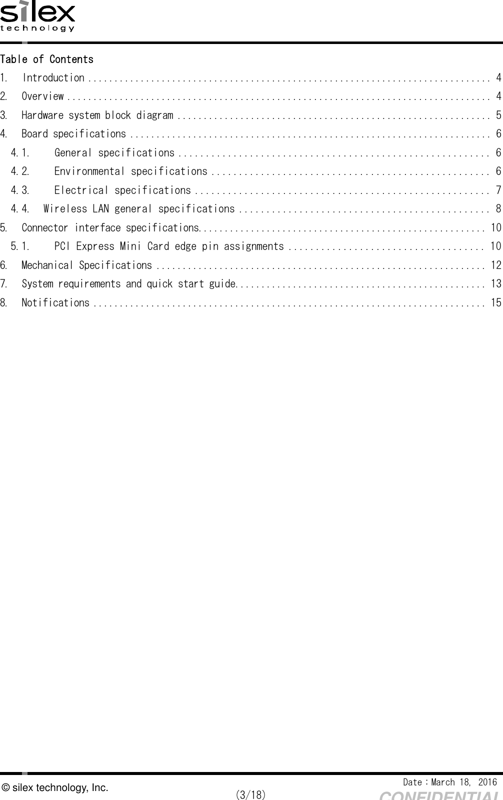    Date：March 18, 2016  (3/18) CONFIDENTIAL © silex technology, Inc. Table of Contents 1.  Introduction ............................................................................. 4 2.  Overview ................................................................................. 4 3.  Hardware system block diagram ............................................................ 5 4.  Board specifications ..................................................................... 6 4.1.  General specifications ......................................................... 6 4.2.  Environmental specifications ................................................... 6 4.3.  Electrical specifications ...................................................... 7 4.4.  Wireless LAN general specifications .............................................. 8 5.  Connector interface specifications ....................................................... 10 5.1.  PCI Express Mini Card edge pin assignments .................................... 10 6.  Mechanical Specifications ............................................................... 12 7.  System requirements and quick start guide ................................................ 13 8.  Notifications ........................................................................... 15  