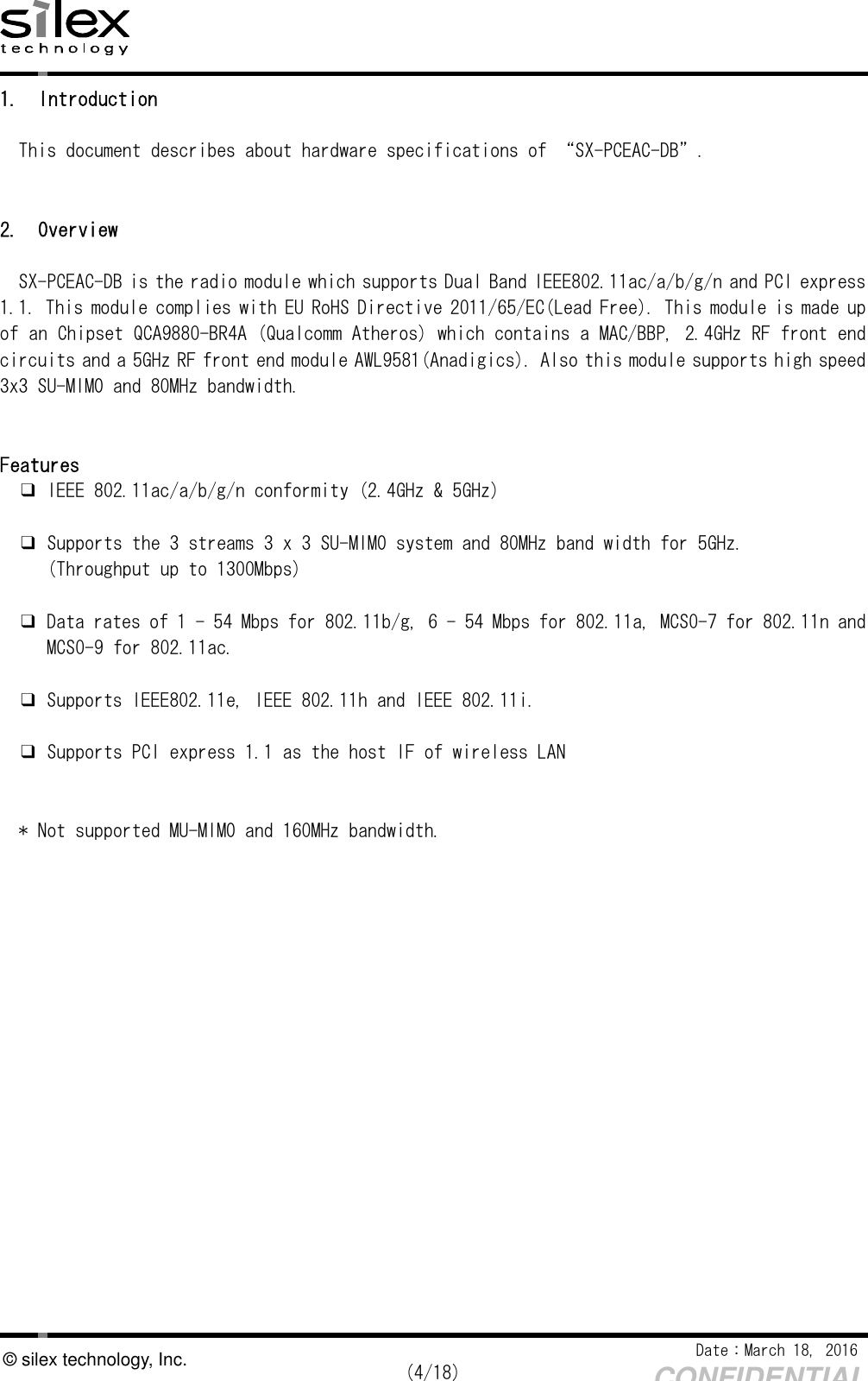    Date：March 18, 2016  (4/18) CONFIDENTIAL © silex technology, Inc. 1. Introduction  This document describes about hardware specifications of “SX-PCEAC-DB”.   2. Overview  SX-PCEAC-DB is the radio module which supports Dual Band IEEE802.11ac/a/b/g/n and PCI express 1.1. This module complies with EU RoHS Directive 2011/65/EC(Lead Free). This module is made up of an Chipset QCA9880-BR4A (Qualcomm Atheros) which contains a MAC/BBP, 2.4GHz RF front end circuits and a 5GHz RF front end module AWL9581(Anadigics). Also this module supports high speed 3x3 SU-MIMO and 80MHz bandwidth.    Features ❑ IEEE 802.11ac/a/b/g/n conformity (2.4GHz &amp; 5GHz)   ❑ Supports the 3 streams 3 x 3 SU-MIMO system and 80MHz band width for 5GHz.  (Throughput up to 1300Mbps)  ❑ Data rates of 1 - 54 Mbps for 802.11b/g, 6 - 54 Mbps for 802.11a, MCS0-7 for 802.11n and  MCS0-9 for 802.11ac.  ❑ Supports IEEE802.11e, IEEE 802.11h and IEEE 802.11i.  ❑ Supports PCI express 1.1 as the host IF of wireless LAN   * Not supported MU-MIMO and 160MHz bandwidth.    