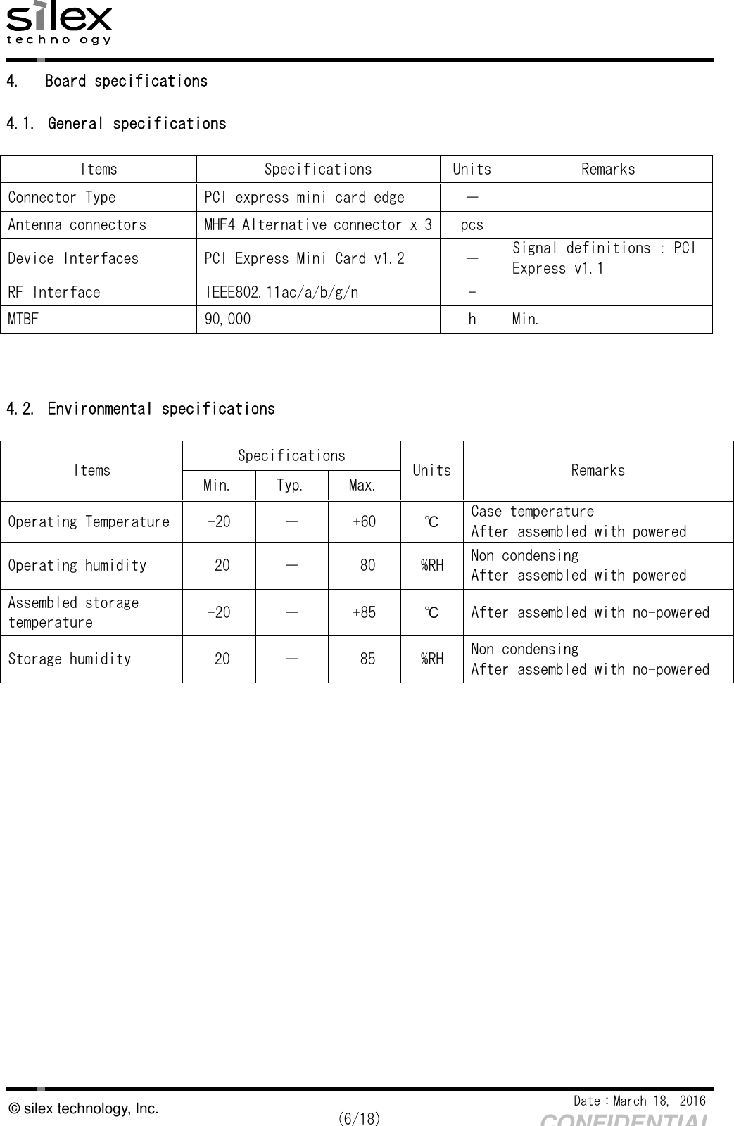    Date：March 18, 2016  (6/18) CONFIDENTIAL © silex technology, Inc. 4.  Board specifications  4.1. General specifications  Items  Specifications  Units Remarks Connector Type  PCI express mini card edge  －   Antenna connectors  MHF4 Alternative connector x 3 pcs   Device Interfaces  PCI Express Mini Card v1.2  －  Signal definitions : PCI Express v1.1 RF Interface  IEEE802.11ac/a/b/g/n  -   MTBF  90,000  h  Min.    4.2. Environmental specifications  Items  Specifications  Units Remarks Min.  Typ.  Max. Operating Temperature -20  －  +60  ℃  Case temperature After assembled with powered Operating humidity  20  －  80  %RH  Non condensing After assembled with powered Assembled storage temperature  -20  －  +85  ℃  After assembled with no-powered Storage humidity  20  －  85  %RH  Non condensing After assembled with no-powered     