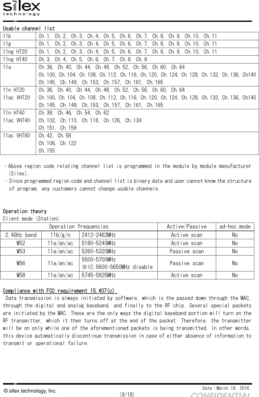    Date：March 18, 2016  (9/18) CONFIDENTIAL © silex technology, Inc. Usable channel list 11b  Ch.1, Ch.2, Ch.3, Ch.4, Ch.5, Ch.6, Ch.7, Ch.8, Ch.9, Ch.10, Ch.11 11g  Ch.1, Ch.2, Ch.3, Ch.4, Ch.5, Ch.6, Ch.7, Ch.8, Ch.9, Ch.10, Ch.11 11ng HT20  Ch.1, Ch.2, Ch.3, Ch.4, Ch.5, Ch.6, Ch.7, Ch.8, Ch.9, Ch.10, Ch.11 11ng HT40  Ch.3, Ch.4, Ch.5, Ch.6, Ch.7, Ch.8, Ch.9 11a  Ch.36, Ch.40, Ch.44, Ch.48, Ch.52, Ch.56, Ch.60, Ch.64 Ch.100, Ch.104, Ch.108, Ch.112, Ch.116, Ch.120, Ch.124, Ch.128, Ch.132, Ch.136, Ch140 Ch.145, Ch.149, Ch.153, Ch.157, Ch.161, Ch.165 11n HT20 11ac VHT20 Ch.36, Ch.40, Ch.44, Ch.48, Ch.52, Ch.56, Ch.60, Ch.64 Ch.100, Ch.104, Ch.108, Ch.112, Ch.116, Ch.120, Ch.124, Ch.128, Ch.132, Ch.136, Ch140 Ch.145, Ch.149, Ch.153, Ch.157, Ch.161, Ch.165 11n HT40 11ac VHT40 Ch.38, Ch.46, Ch.54, Ch.62 Ch.102, Ch.110, Ch.118, Ch.126, Ch.134 Ch.151, Ch.159 11ac VHT80  Ch.42, Ch.58 Ch.106, Ch.122 Ch.155  ・Above region code relating channel list is programmed in the module by module manufacturer  (Silex). ・Since programmed region code and channel list is binary data and user cannot know the structure  of program, any customers cannot change usable channels.   Operation theory Client mode (Station) Operation frequencies  Active/Passive  ad-hoc mode 2.4GHz band  11b/g/n  2412-2462MHz  Active scan  No W52  11a/an/ac  5180-5240MHz  Active scan  No W53  11a/an/ac  5260-5320MHz  Passive scan  No W56  11a/an/ac  5500-5700MHz ※IC:5600-5650MHz disable  Passive scan  No W58  11a/an/ac  5745-5825MHz  Active scan  No  Compliance with FCC requirement 15.407(c)  Data transmission is always initiated by software, which is the passed down through the MAC, through the digital and analog baseband, and finally to the RF chip. Several special packets are initiated by the MAC. These are the only ways the digital baseband portion will turn on the RF transmitter, which it then turns off at the end of the packet. Therefore, the transmitter will be on only while one of the aforementioned packets is being transmitted. In other words, this device automatically discontinue transmission in case of either absence of information to transmit or operational failure.      