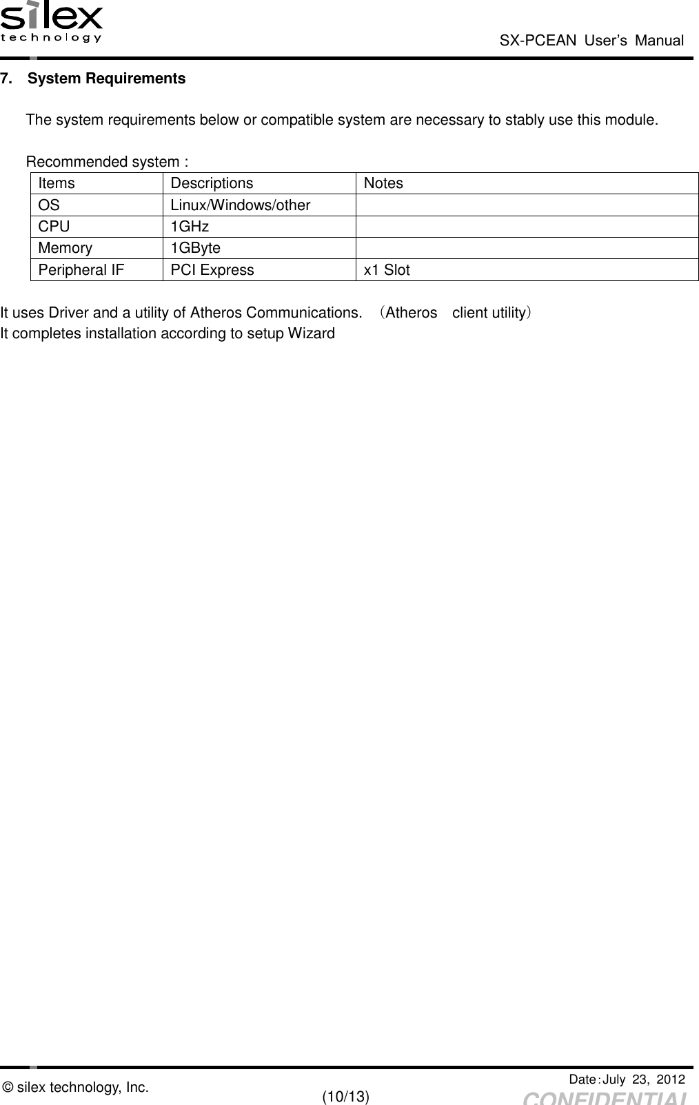  SX-PCEAN  User’s  Manual   Date：July  23,  2012   (10/13) CONFIDENTIAL © silex technology, Inc. 7.  System Requirements  The system requirements below or compatible system are necessary to stably use this module.  Recommended system : Items Descriptions Notes OS Linux/Windows/other  CPU 1GHz  Memory 1GByte  Peripheral IF PCI Express   x1 Slot  It uses Driver and a utility of Atheros Communications.  （Atheros    client utility）   It completes installation according to setup Wizard  