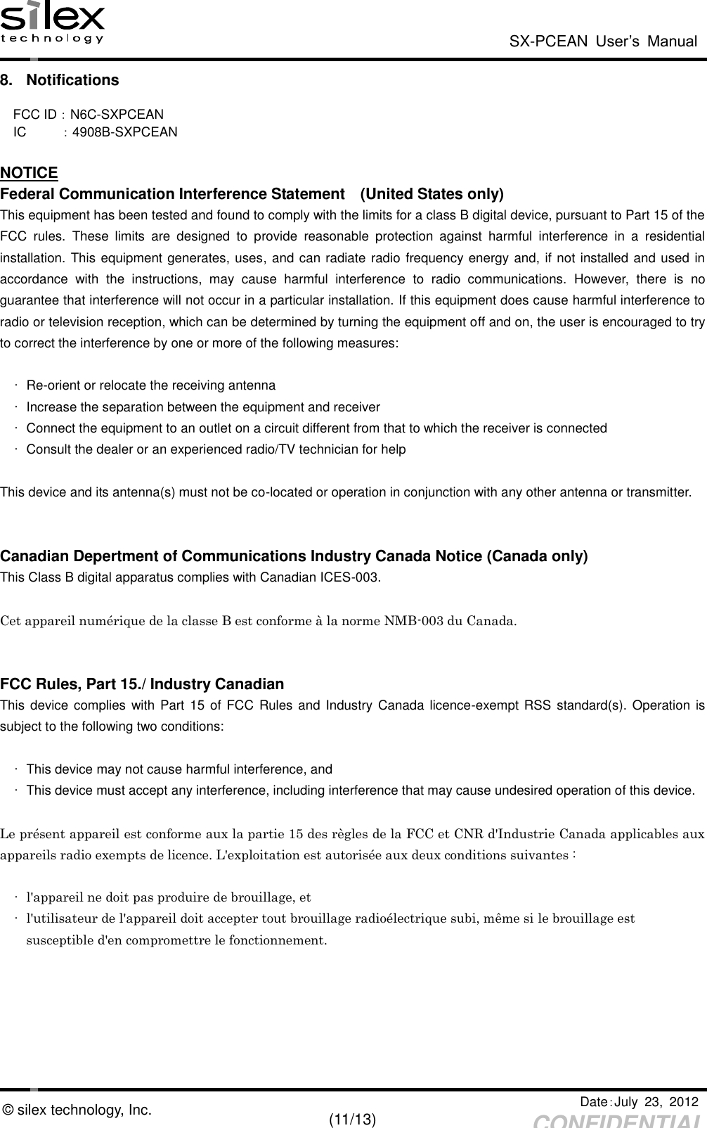  SX-PCEAN  User’s  Manual   Date：July  23,  2012   (11/13) CONFIDENTIAL © silex technology, Inc. 8.  Notifications  FCC ID：N6C-SXPCEAN  IC          ：4908B-SXPCEAN  NOTICE Federal Communication Interference Statement    (United States only) This equipment has been tested and found to comply with the limits for a class B digital device, pursuant to Part 15 of the FCC  rules.  These  limits  are  designed  to  provide  reasonable  protection  against  harmful  interference  in  a  residential installation. This equipment generates, uses, and can radiate radio frequency energy and, if not installed and used in accordance  with  the  instructions,  may  cause  harmful  interference  to  radio  communications.  However,  there  is  no guarantee that interference will not occur in a particular installation. If this equipment does cause harmful interference to radio or television reception, which can be determined by turning the equipment off and on, the user is encouraged to try to correct the interference by one or more of the following measures:  • Re-orient or relocate the receiving antenna   •  Increase the separation between the equipment and receiver   •  Connect the equipment to an outlet on a circuit different from that to which the receiver is connected   •  Consult the dealer or an experienced radio/TV technician for help  This device and its antenna(s) must not be co-located or operation in conjunction with any other antenna or transmitter.   Canadian Depertment of Communications Industry Canada Notice (Canada only) This Class B digital apparatus complies with Canadian ICES-003.  Cet appareil numérique de la classe B est conforme à la norme NMB-003 du Canada.   FCC Rules, Part 15./ Industry Canadian This device complies with Part  15 of  FCC Rules and Industry Canada  licence-exempt RSS  standard(s). Operation  is subject to the following two conditions:  •  This device may not cause harmful interference, and •  This device must accept any interference, including interference that may cause undesired operation of this device.  Le présent appareil est conforme aux la partie 15 des règles de la FCC et CNR d&apos;Industrie Canada applicables aux appareils radio exempts de licence. L&apos;exploitation est autorisée aux deux conditions suivantes :    • l&apos;appareil ne doit pas produire de brouillage, et   • l&apos;utilisateur de l&apos;appareil doit accepter tout brouillage radioélectrique subi, même si le brouillage est   susceptible d&apos;en compromettre le fonctionnement.  