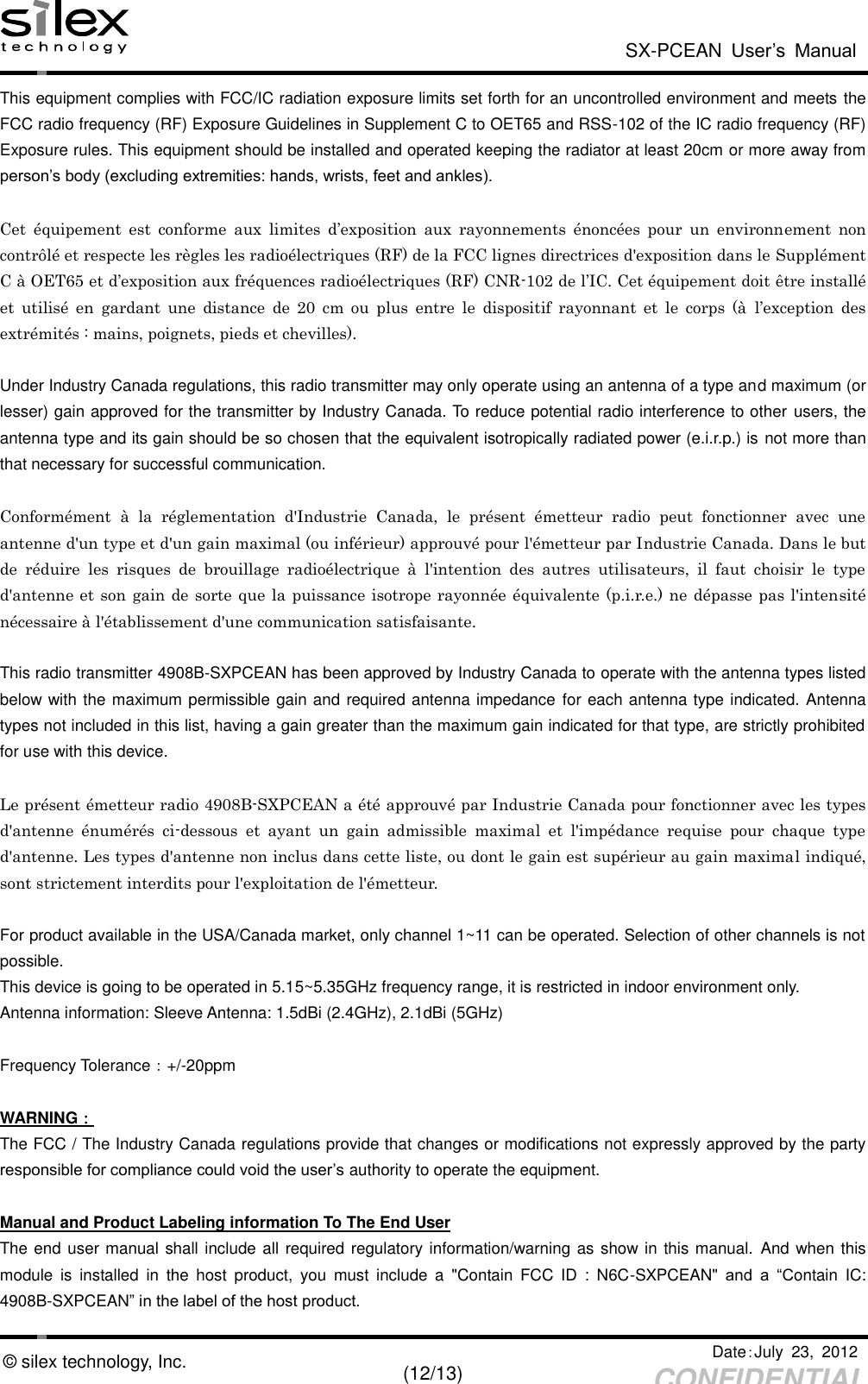  SX-PCEAN  User’s  Manual   Date：July  23,  2012   (12/13) CONFIDENTIAL © silex technology, Inc. This equipment complies with FCC/IC radiation exposure limits set forth for an uncontrolled environment and meets the FCC radio frequency (RF) Exposure Guidelines in Supplement C to OET65 and RSS-102 of the IC radio frequency (RF) Exposure rules. This equipment should be installed and operated keeping the radiator at least 20cm or more away from person’s body (excluding extremities: hands, wrists, feet and ankles).  Cet  équipement  est  conforme  aux  limites  d’exposition  aux  rayonnements  énoncées  pour  un  environnement  non contrôlé et respecte les règles les radioélectriques (RF) de la FCC lignes directrices d&apos;exposition dans le Supplément C à OET65 et d’exposition aux fréquences radioélectriques (RF) CNR-102 de l’IC. Cet équipement doit être installé et  utilisé  en  gardant  une  distance  de  20  cm  ou  plus  entre  le  dispositif  rayonnant  et  le  corps  (à  l’exception  des extrémités : mains, poignets, pieds et chevilles).  Under Industry Canada regulations, this radio transmitter may only operate using an antenna of a type and maximum (or lesser) gain approved for the transmitter by Industry Canada. To reduce potential radio interference to other users, the antenna type and its gain should be so chosen that the equivalent isotropically radiated power (e.i.r.p.) is not more than that necessary for successful communication.  Conformément  à  la  réglementation  d&apos;Industrie  Canada,  le  présent  émetteur  radio  peut  fonctionner  avec  une antenne d&apos;un type et d&apos;un gain maximal (ou inférieur) approuvé pour l&apos;émetteur par Industrie Canada. Dans le but de  réduire  les  risques  de  brouillage  radioélectrique  à  l&apos;intention  des  autres  utilisateurs,  il  faut  choisir  le  type d&apos;antenne et son gain de sorte que la puissance isotrope rayonnée équivalente (p.i.r.e.) ne dépasse pas l&apos;intensité nécessaire à l&apos;établissement d&apos;une communication satisfaisante.  This radio transmitter 4908B-SXPCEAN has been approved by Industry Canada to operate with the antenna types listed below with the maximum permissible gain and required antenna impedance for each antenna type indicated. Antenna types not included in this list, having a gain greater than the maximum gain indicated for that type, are strictly prohibited for use with this device.  Le présent émetteur radio 4908B-SXPCEAN a été approuvé par Industrie Canada pour fonctionner avec les types d&apos;antenne  énumérés  ci-dessous  et  ayant  un  gain  admissible  maximal  et  l&apos;impédance  requise  pour  chaque  type d&apos;antenne. Les types d&apos;antenne non inclus dans cette liste, ou dont le gain est supérieur au gain maximal indiqué, sont strictement interdits pour l&apos;exploitation de l&apos;émetteur.  For product available in the USA/Canada market, only channel 1~11 can be operated. Selection of other channels is not possible. This device is going to be operated in 5.15~5.35GHz frequency range, it is restricted in indoor environment only. Antenna information: Sleeve Antenna: 1.5dBi (2.4GHz), 2.1dBi (5GHz)                  Frequency Tolerance：+/-20ppm  WARNING： The FCC / The Industry Canada regulations provide that changes or modifications not expressly approved by the party responsible for compliance could void the user’s authority to operate the equipment.  Manual and Product Labeling information To The End User The end user manual shall include all required regulatory information/warning as show in this manual. And when this module  is  installed  in  the  host  product,  you  must  include  a  &quot;Contain  FCC  ID  :  N6C-SXPCEAN&quot;  and  a  “Contain  IC: 4908B-SXPCEAN” in the label of the host product.   