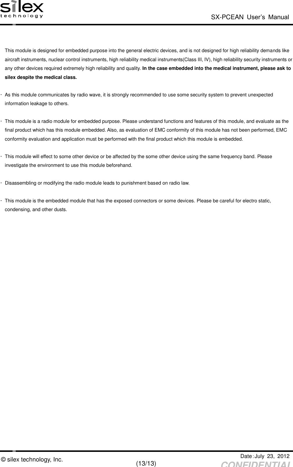  SX-PCEAN  User’s  Manual   Date：July  23,  2012   (13/13) CONFIDENTIAL © silex technology, Inc.   This module is designed for embedded purpose into the general electric devices, and is not designed for high reliability demands like aircraft instruments, nuclear control instruments, high reliability medical instruments(Class III, IV), high reliability security instruments or   any other devices required extremely high reliability and quality. In the case embedded into the medical instrument, please ask to   silex despite the medical class.  ･  As this module communicates by radio wave, it is strongly recommended to use some security system to prevent unexpected   information leakage to others.  ･  This module is a radio module for embedded purpose. Please understand functions and features of this module, and evaluate as the final product which has this module embedded. Also, as evaluation of EMC conformity of this module has not been performed, EMC   conformity evaluation and application must be performed with the final product which this module is embedded.  ･  This module will effect to some other device or be affected by the some other device using the same frequency band. Please   investigate the environment to use this module beforehand.    ･  Disassembling or modifying the radio module leads to punishment based on radio law.    ･  This module is the embedded module that has the exposed connectors or some devices. Please be careful for electro static,   condensing, and other dusts.   