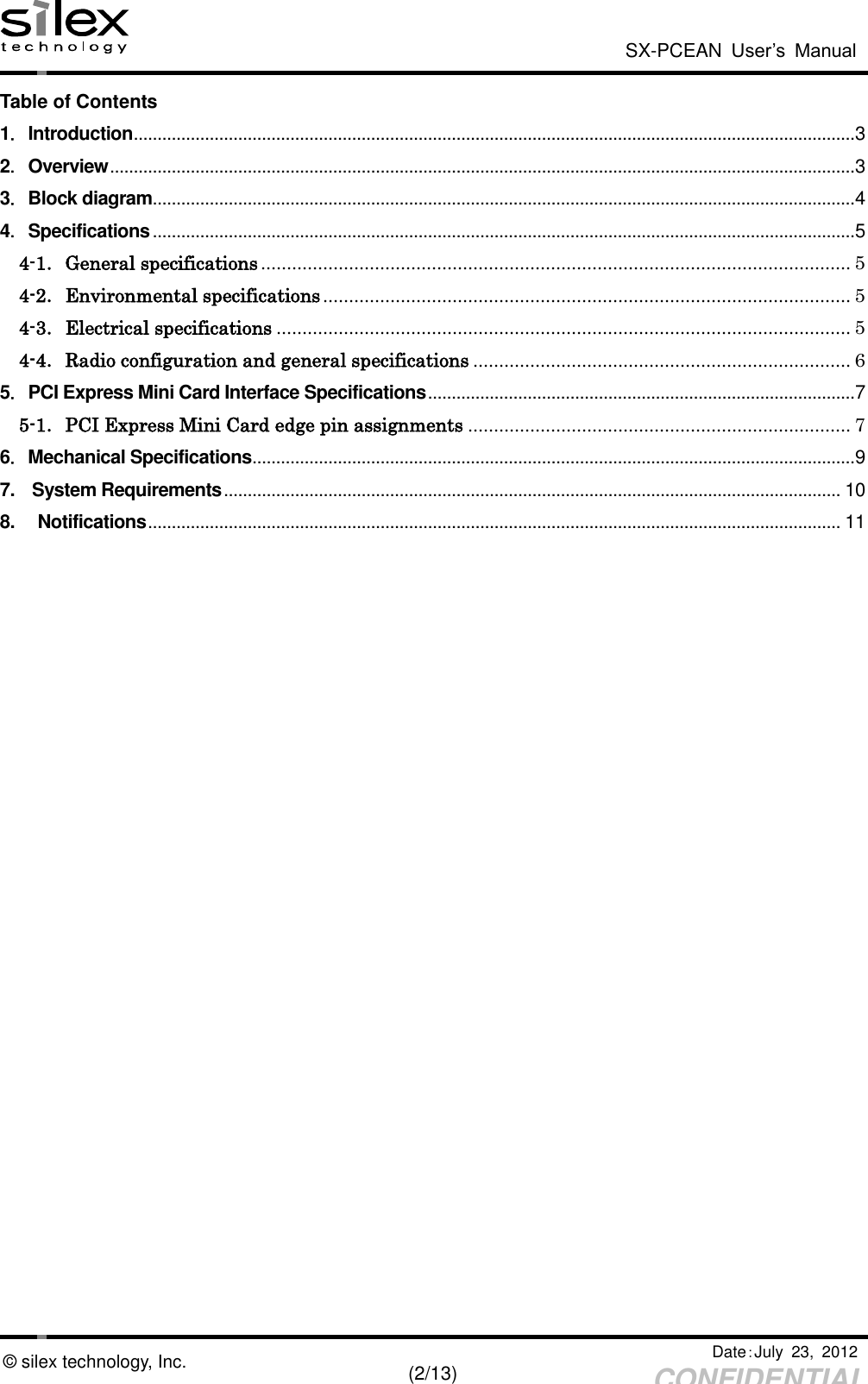  SX-PCEAN  User’s  Manual   Date：July  23,  2012   (2/13) CONFIDENTIAL © silex technology, Inc. Table of Contents 1．Introduction ........................................................................................................................................................ 3 2．Overview ............................................................................................................................................................. 3 3．Block diagram .................................................................................................................................................... 4 4．Specifications .................................................................................................................................................... 5 4-1．General specifications .................................................................................................................. 5 4-2．Environmental specifications ...................................................................................................... 5 4-3．Electrical specifications ............................................................................................................... 5 4-4．Radio configuration and general specifications ......................................................................... 6 5．PCI Express Mini Card Interface Specifications .......................................................................................... 7 5-1．PCI Express Mini Card edge pin assignments .......................................................................... 7 6．Mechanical Specifications ............................................................................................................................... 9 7.   System Requirements .................................................................................................................................. 10 8. Notifications .................................................................................................................................................. 11  