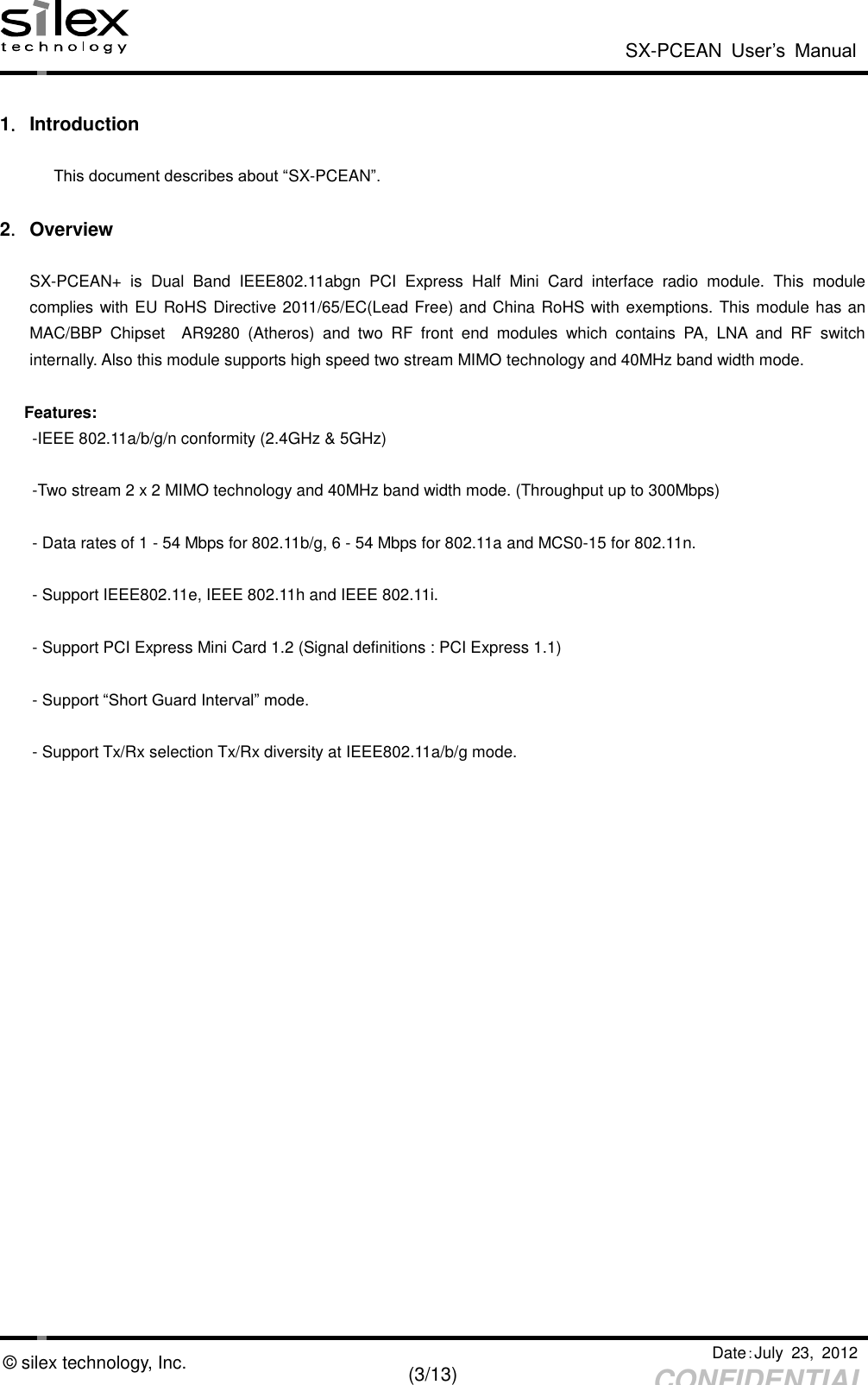  SX-PCEAN  User’s  Manual   Date：July  23,  2012   (3/13) CONFIDENTIAL © silex technology, Inc.  1．Introduction  This document describes about “SX-PCEAN”.  2．Overview  SX-PCEAN+  is  Dual  Band  IEEE802.11abgn  PCI  Express  Half  Mini  Card  interface  radio  module.  This  module complies with EU RoHS Directive 2011/65/EC(Lead Free) and China RoHS with exemptions. This module has an MAC/BBP  Chipset    AR9280  (Atheros)  and  two  RF  front  end  modules  which  contains  PA,  LNA  and  RF  switch internally. Also this module supports high speed two stream MIMO technology and 40MHz band width mode.                 Features: -IEEE 802.11a/b/g/n conformity (2.4GHz &amp; 5GHz)    -Two stream 2 x 2 MIMO technology and 40MHz band width mode. (Throughput up to 300Mbps)  - Data rates of 1 - 54 Mbps for 802.11b/g, 6 - 54 Mbps for 802.11a and MCS0-15 for 802.11n.  - Support IEEE802.11e, IEEE 802.11h and IEEE 802.11i.  - Support PCI Express Mini Card 1.2 (Signal definitions : PCI Express 1.1)  - Support “Short Guard Interval” mode.  - Support Tx/Rx selection Tx/Rx diversity at IEEE802.11a/b/g mode. 