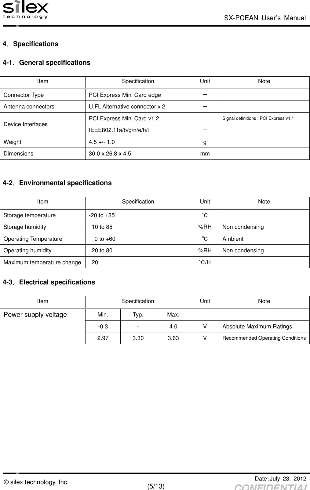  SX-PCEAN  User’s  Manual   Date：July  23,  2012   (5/13) CONFIDENTIAL © silex technology, Inc.  4．Specifications  4-1．General specifications  Item Specification Unit Note Connector Type PCI Express Mini Card edge －  Antenna connectors U.FL Alternative connector x 2 －  Device Interfaces PCI Express Mini Card v1.2 － Signal definitions : PCI Express v1.1 IEEE802.11a/b/g/n/e/h/i －  Weight 4.5 +/- 1.0 g  Dimensions 30.0 x 26.8 x 4.5 mm    4-2．Environmental specifications  Item Specification Unit Note Storage temperature -20 to +85 ℃  Storage humidity 10 to 85 %RH Non condensing Operating Temperature 0 to +60 ℃ Ambient Operating humidity 20 to 80 %RH Non condensing Maximum temperature change 20 ℃/H   4-3．Electrical specifications  Item Specification Unit Note Power supply voltage Min. Typ. Max.    -0.3 - 4.0 V Absolute Maximum Ratings  2.97 3.30 3.63 V Recommended Operating Conditions 