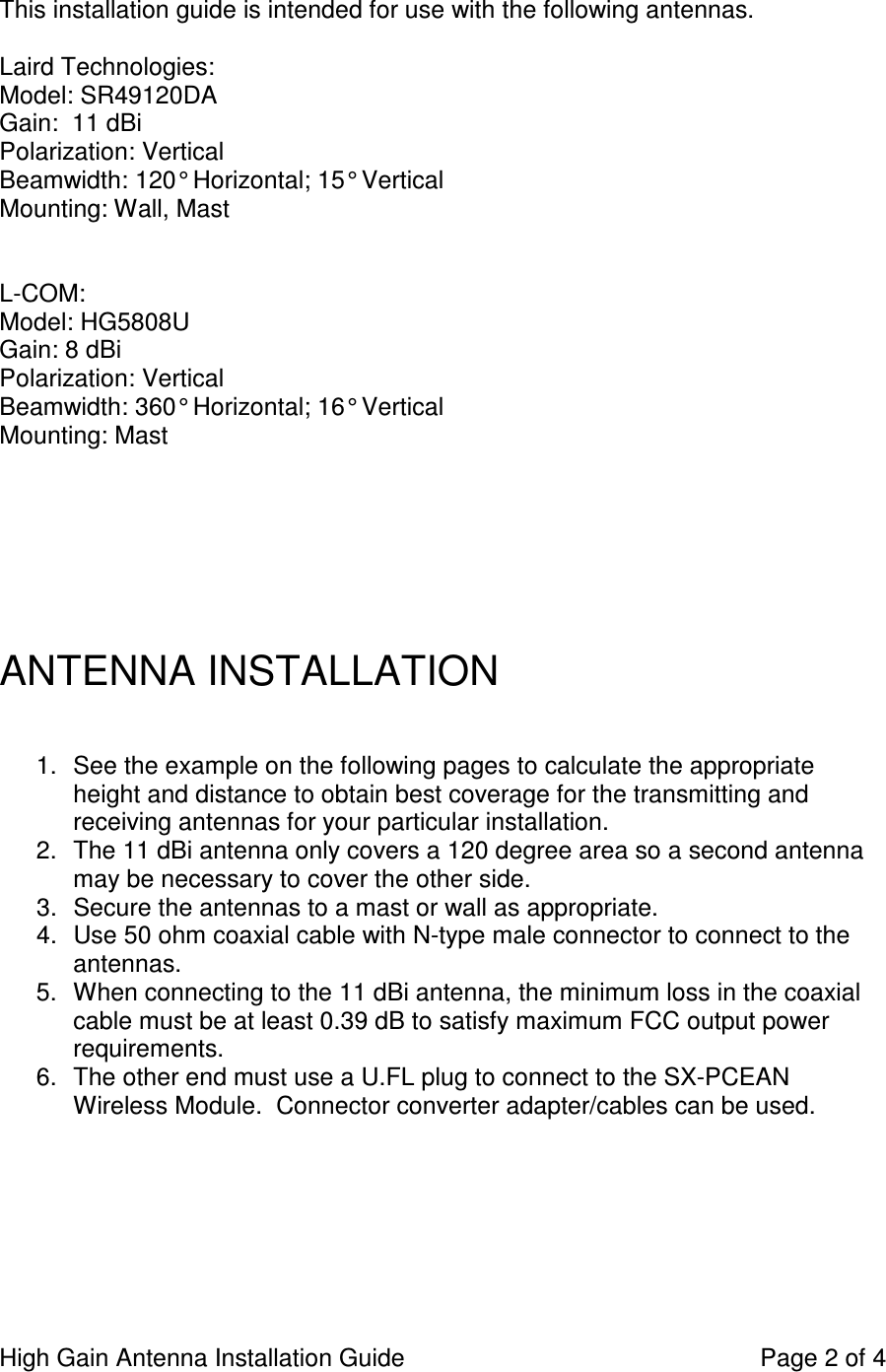High Gain Antenna Installation Guide    Page 2 of 4  This installation guide is intended for use with the following antennas.  Laird Technologies: Model: SR49120DA Gain:  11 dBi  Polarization: Vertical Beamwidth: 120° Horizontal; 15° Vertical Mounting: Wall, Mast    L-COM: Model: HG5808U Gain: 8 dBi Polarization: Vertical Beamwidth: 360° Horizontal; 16° Vertical Mounting: Mast        ANTENNA INSTALLATION   1.  See the example on the following pages to calculate the appropriate height and distance to obtain best coverage for the transmitting and receiving antennas for your particular installation. 2.  The 11 dBi antenna only covers a 120 degree area so a second antenna may be necessary to cover the other side. 3.  Secure the antennas to a mast or wall as appropriate. 4.  Use 50 ohm coaxial cable with N-type male connector to connect to the antennas.   5.  When connecting to the 11 dBi antenna, the minimum loss in the coaxial cable must be at least 0.39 dB to satisfy maximum FCC output power requirements. 6.  The other end must use a U.FL plug to connect to the SX-PCEAN Wireless Module.  Connector converter adapter/cables can be used.       