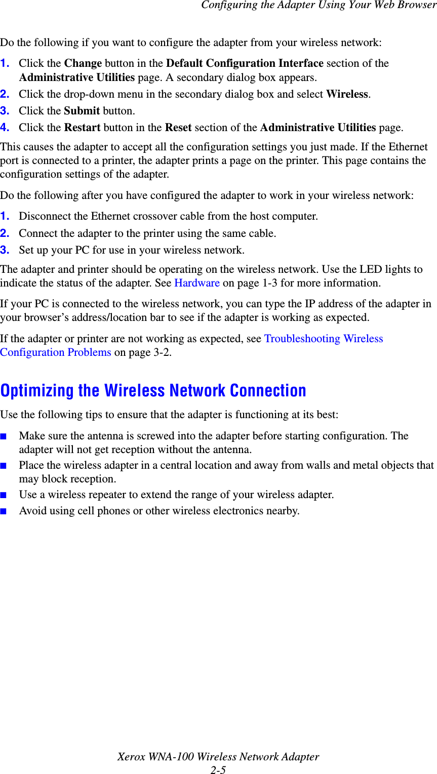 Configuring the Adapter Using Your Web BrowserXerox WNA-100 Wireless Network Adapter2-5Do the following if you want to configure the adapter from your wireless network:1. Click the Change button in the Default Configuration Interface section of the Administrative Utilities page. A secondary dialog box appears.2. Click the drop-down menu in the secondary dialog box and select Wireless.3. Click the Submit button.4. Click the Restart button in the Reset section of the Administrative Utilities page.This causes the adapter to accept all the configuration settings you just made. If the Ethernet port is connected to a printer, the adapter prints a page on the printer. This page contains the configuration settings of the adapter.Do the following after you have configured the adapter to work in your wireless network:1. Disconnect the Ethernet crossover cable from the host computer.2. Connect the adapter to the printer using the same cable.3. Set up your PC for use in your wireless network.The adapter and printer should be operating on the wireless network. Use the LED lights to indicate the status of the adapter. See Hardware on page 1-3 for more information.If your PC is connected to the wireless network, you can type the IP address of the adapter in your browser’s address/location bar to see if the adapter is working as expected.If the adapter or printer are not working as expected, see Troubleshooting Wireless Configuration Problems on page 3-2.Optimizing the Wireless Network ConnectionUse the following tips to ensure that the adapter is functioning at its best:■Make sure the antenna is screwed into the adapter before starting configuration. The adapter will not get reception without the antenna.■Place the wireless adapter in a central location and away from walls and metal objects that may block reception.■Use a wireless repeater to extend the range of your wireless adapter.■Avoid using cell phones or other wireless electronics nearby.