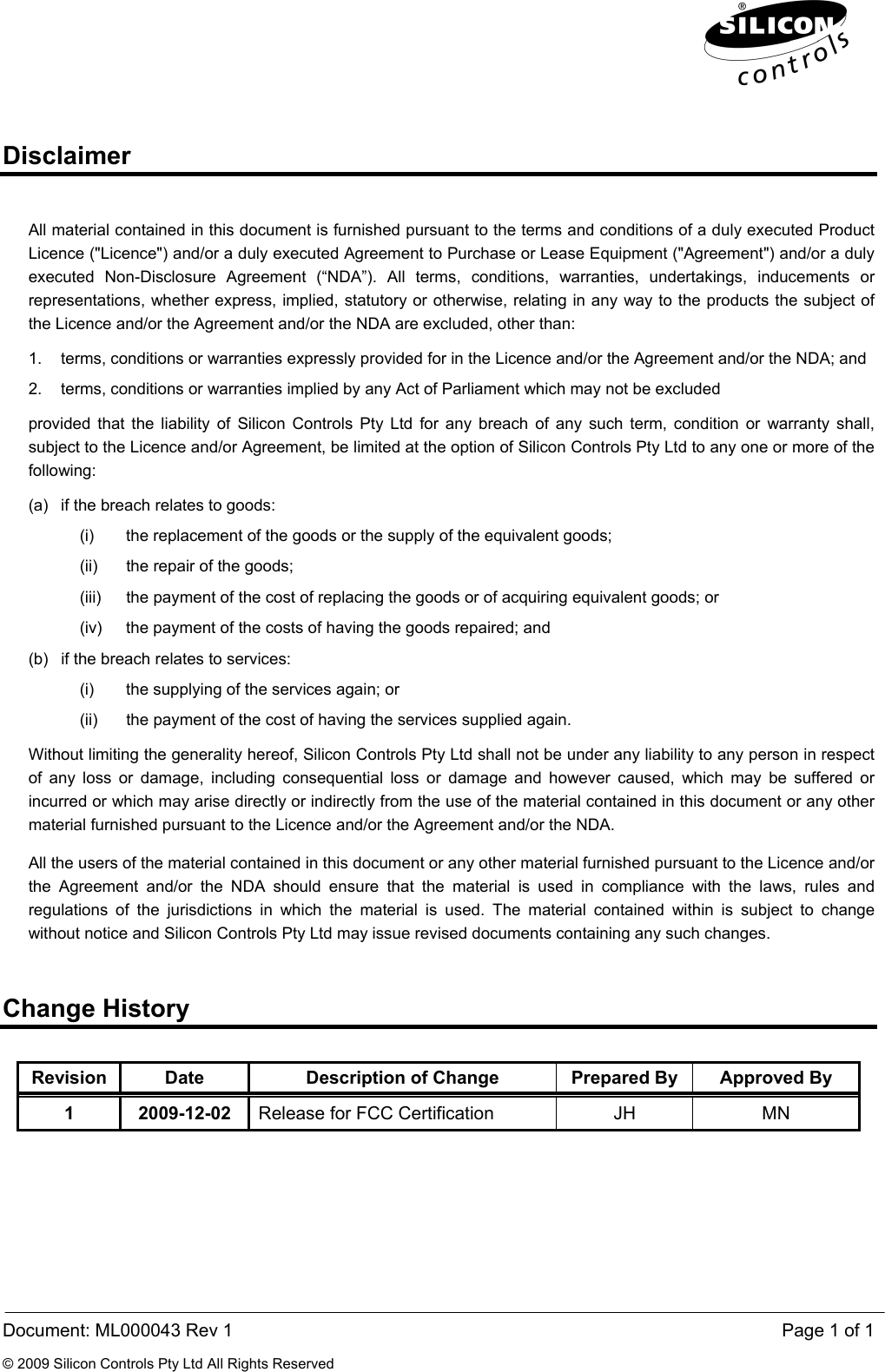  Document: ML000043 Rev 1    Page 1 of 1 © 2009 Silicon Controls Pty Ltd All Rights Reserved Disclaimer All material contained in this document is furnished pursuant to the terms and conditions of a duly executed Product Licence (&quot;Licence&quot;) and/or a duly executed Agreement to Purchase or Lease Equipment (&quot;Agreement&quot;) and/or a duly executed Non-Disclosure Agreement (“NDA”). All terms, conditions, warranties, undertakings, inducements or representations, whether express, implied, statutory or otherwise, relating in any way to the products the subject of the Licence and/or the Agreement and/or the NDA are excluded, other than: 1.  terms, conditions or warranties expressly provided for in the Licence and/or the Agreement and/or the NDA; and 2.  terms, conditions or warranties implied by any Act of Parliament which may not be excluded provided that the liability of Silicon Controls Pty Ltd for any breach of any such term, condition or warranty shall, subject to the Licence and/or Agreement, be limited at the option of Silicon Controls Pty Ltd to any one or more of the following: (a)  if the breach relates to goods: (i)  the replacement of the goods or the supply of the equivalent goods; (ii)  the repair of the goods; (iii)  the payment of the cost of replacing the goods or of acquiring equivalent goods; or (iv)  the payment of the costs of having the goods repaired; and (b)  if the breach relates to services: (i)  the supplying of the services again; or (ii)  the payment of the cost of having the services supplied again. Without limiting the generality hereof, Silicon Controls Pty Ltd shall not be under any liability to any person in respect of any loss or damage, including consequential loss or damage and however caused, which may be suffered or incurred or which may arise directly or indirectly from the use of the material contained in this document or any other material furnished pursuant to the Licence and/or the Agreement and/or the NDA. All the users of the material contained in this document or any other material furnished pursuant to the Licence and/or the Agreement and/or the NDA should ensure that the material is used in compliance with the laws, rules and regulations of the jurisdictions in which the material is used. The material contained within is subject to change without notice and Silicon Controls Pty Ltd may issue revised documents containing any such changes. Change History Revision  Date  Description of Change  Prepared By  Approved By 1 2009-12-02 Release for FCC Certification  JH  MN 