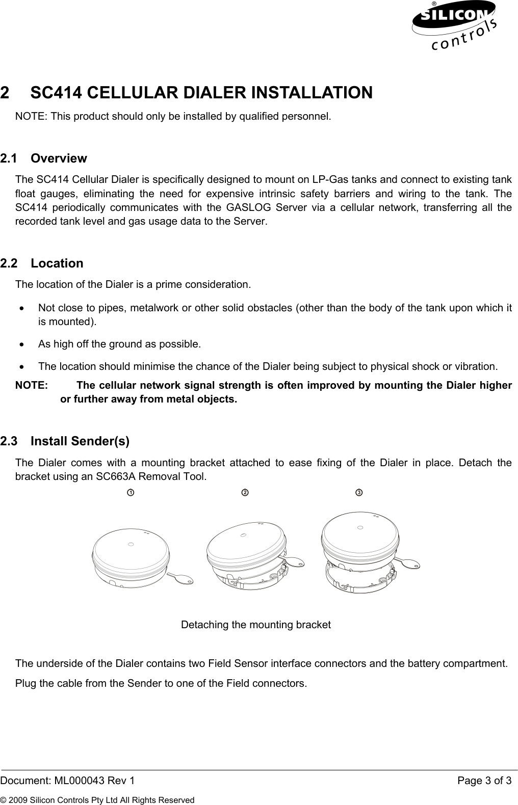  Document: ML000043 Rev 1    Page 3 of 3 © 2009 Silicon Controls Pty Ltd All Rights Reserved 2  SC414 CELLULAR DIALER INSTALLATION NOTE: This product should only be installed by qualified personnel. 2.1 Overview The SC414 Cellular Dialer is specifically designed to mount on LP-Gas tanks and connect to existing tank float gauges, eliminating the need for expensive intrinsic safety barriers and wiring to the tank. The SC414 periodically communicates with the GASLOG Server via a cellular network, transferring all the recorded tank level and gas usage data to the Server. 2.2 Location The location of the Dialer is a prime consideration.  •  Not close to pipes, metalwork or other solid obstacles (other than the body of the tank upon which it is mounted). •  As high off the ground as possible. •  The location should minimise the chance of the Dialer being subject to physical shock or vibration. NOTE:     The cellular network signal strength is often improved by mounting the Dialer higher or further away from metal objects. 2.3 Install Sender(s) The Dialer comes with a mounting bracket attached to ease fixing of the Dialer in place. Detach the bracket using an SC663A Removal Tool.   Detaching the mounting bracket  The underside of the Dialer contains two Field Sensor interface connectors and the battery compartment.  Plug the cable from the Sender to one of the Field connectors. 