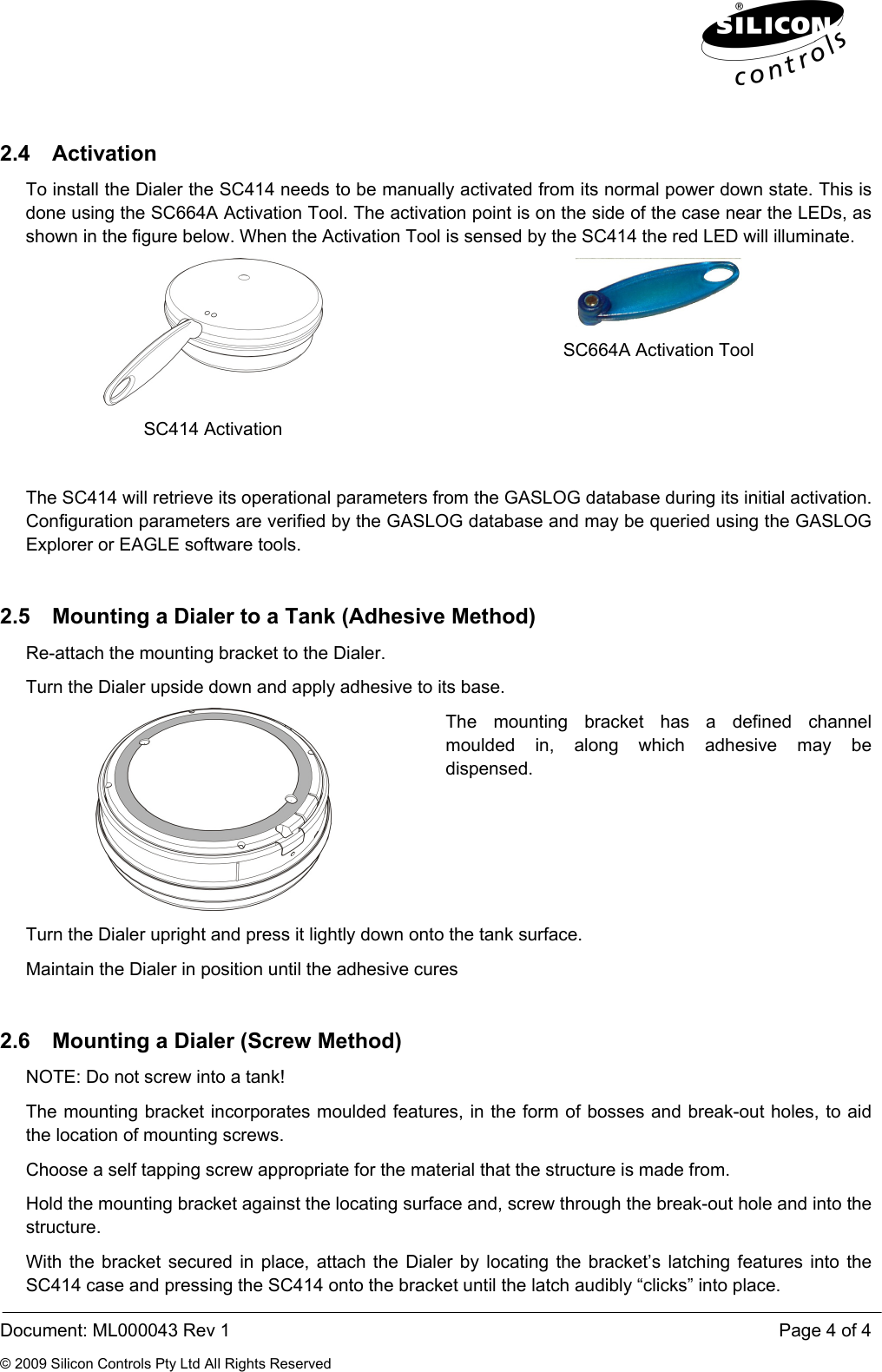  Document: ML000043 Rev 1    Page 4 of 4 © 2009 Silicon Controls Pty Ltd All Rights Reserved 2.4 Activation To install the Dialer the SC414 needs to be manually activated from its normal power down state. This is done using the SC664A Activation Tool. The activation point is on the side of the case near the LEDs, as shown in the figure below. When the Activation Tool is sensed by the SC414 the red LED will illuminate.  SC414 Activation  SC664A Activation Tool  The SC414 will retrieve its operational parameters from the GASLOG database during its initial activation. Configuration parameters are verified by the GASLOG database and may be queried using the GASLOG Explorer or EAGLE software tools. 2.5  Mounting a Dialer to a Tank (Adhesive Method) Re-attach the mounting bracket to the Dialer. Turn the Dialer upside down and apply adhesive to its base.  The mounting bracket has a defined channel moulded in, along which adhesive may be dispensed. Turn the Dialer upright and press it lightly down onto the tank surface. Maintain the Dialer in position until the adhesive cures  2.6  Mounting a Dialer (Screw Method) NOTE: Do not screw into a tank! The mounting bracket incorporates moulded features, in the form of bosses and break-out holes, to aid the location of mounting screws. Choose a self tapping screw appropriate for the material that the structure is made from. Hold the mounting bracket against the locating surface and, screw through the break-out hole and into the structure. With the bracket secured in place, attach the Dialer by locating the bracket’s latching features into the SC414 case and pressing the SC414 onto the bracket until the latch audibly “clicks” into place. 