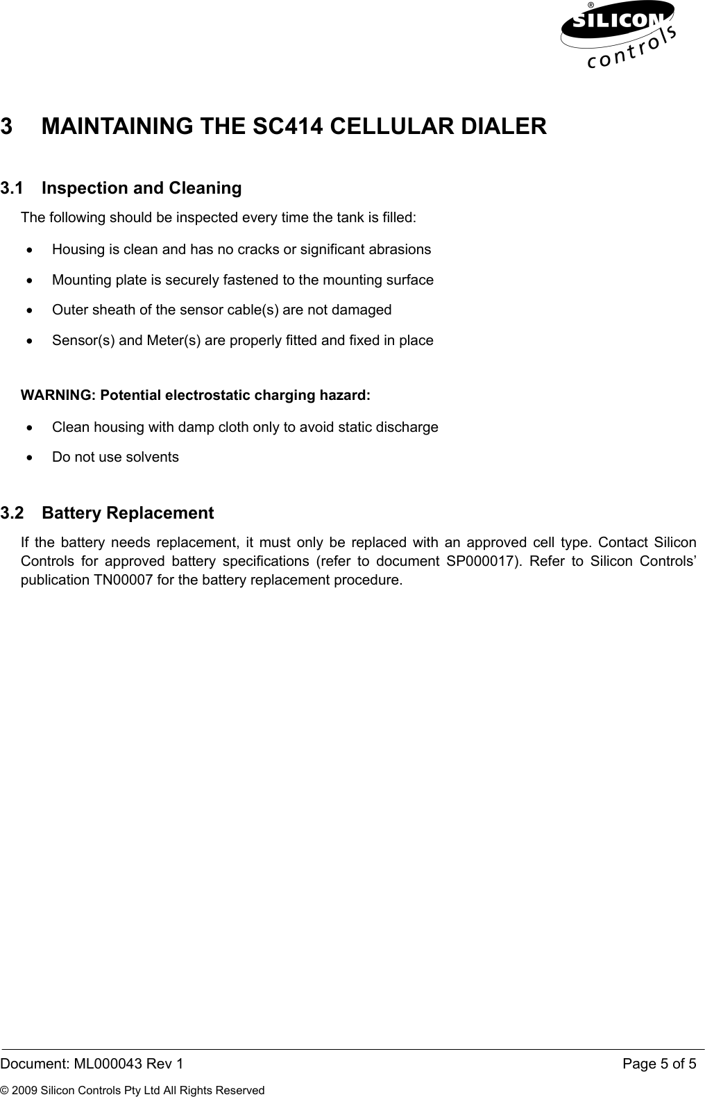  Document: ML000043 Rev 1    Page 5 of 5 © 2009 Silicon Controls Pty Ltd All Rights Reserved 3  MAINTAINING THE SC414 CELLULAR DIALER 3.1  Inspection and Cleaning  The following should be inspected every time the tank is filled: •  Housing is clean and has no cracks or significant abrasions •  Mounting plate is securely fastened to the mounting surface •  Outer sheath of the sensor cable(s) are not damaged •  Sensor(s) and Meter(s) are properly fitted and fixed in place  WARNING: Potential electrostatic charging hazard: •  Clean housing with damp cloth only to avoid static discharge •  Do not use solvents 3.2 Battery Replacement If the battery needs replacement, it must only be replaced with an approved cell type. Contact Silicon Controls for approved battery specifications (refer to document SP000017). Refer to Silicon Controls’ publication TN00007 for the battery replacement procedure. 