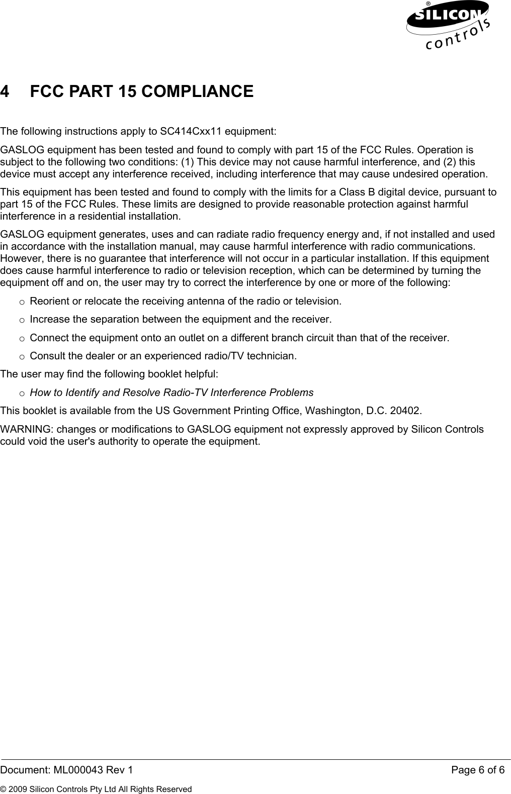  Document: ML000043 Rev 1    Page 6 of 6 © 2009 Silicon Controls Pty Ltd All Rights Reserved 4  FCC PART 15 COMPLIANCE  The following instructions apply to SC414Cxx11 equipment: GASLOG equipment has been tested and found to comply with part 15 of the FCC Rules. Operation is subject to the following two conditions: (1) This device may not cause harmful interference, and (2) this device must accept any interference received, including interference that may cause undesired operation. This equipment has been tested and found to comply with the limits for a Class B digital device, pursuant to part 15 of the FCC Rules. These limits are designed to provide reasonable protection against harmful interference in a residential installation. GASLOG equipment generates, uses and can radiate radio frequency energy and, if not installed and used in accordance with the installation manual, may cause harmful interference with radio communications. However, there is no guarantee that interference will not occur in a particular installation. If this equipment does cause harmful interference to radio or television reception, which can be determined by turning the equipment off and on, the user may try to correct the interference by one or more of the following: o  Reorient or relocate the receiving antenna of the radio or television. o  Increase the separation between the equipment and the receiver. o  Connect the equipment onto an outlet on a different branch circuit than that of the receiver. o  Consult the dealer or an experienced radio/TV technician. The user may find the following booklet helpful: o How to Identify and Resolve Radio-TV Interference Problems This booklet is available from the US Government Printing Office, Washington, D.C. 20402. WARNING: changes or modifications to GASLOG equipment not expressly approved by Silicon Controls could void the user&apos;s authority to operate the equipment. 