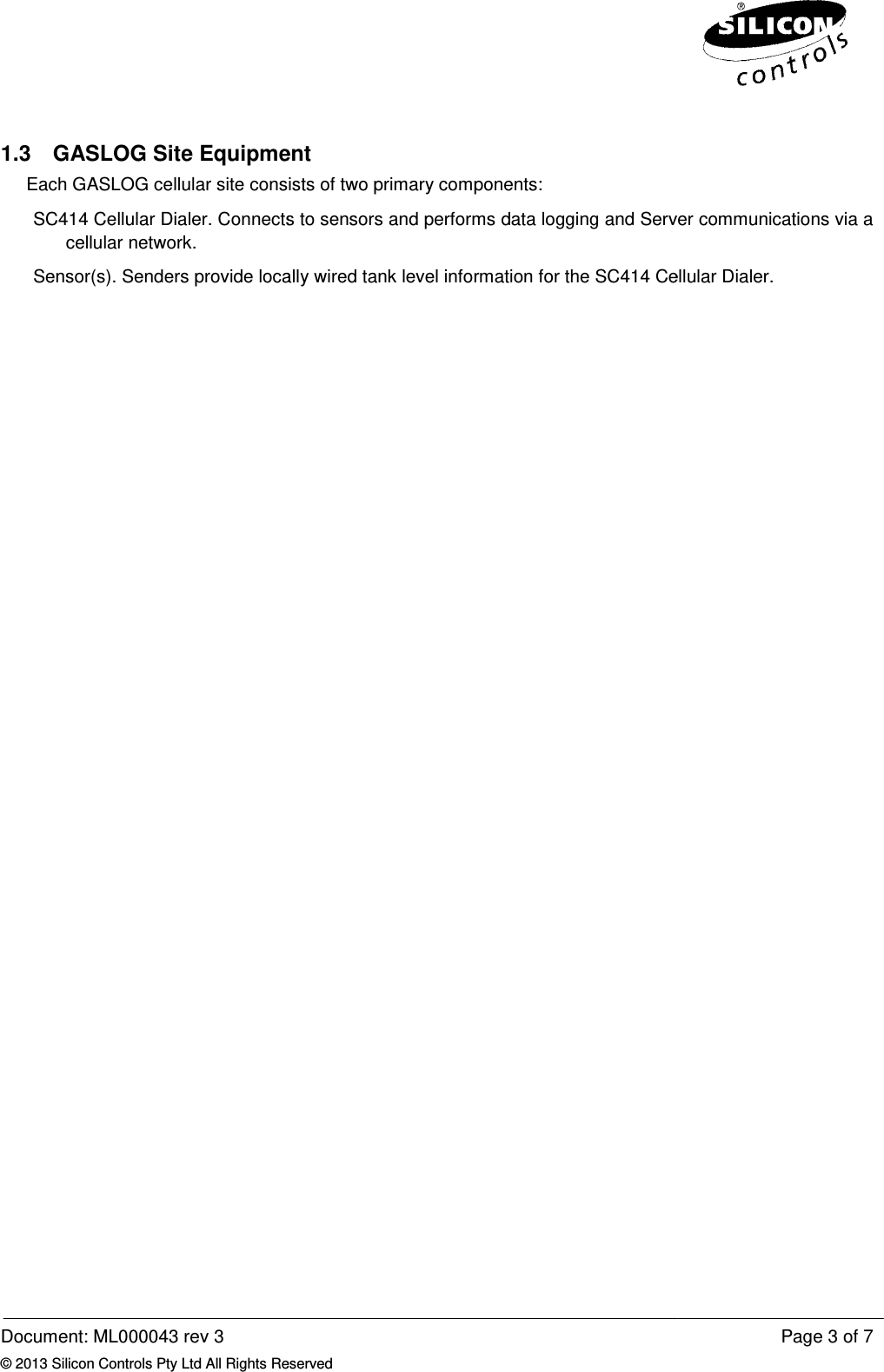  Document: ML000043 rev 3 © 2013 Silicon Controls Pty Ltd All Rights Reserved1.3 GASLOG Site EquipmentEach GASLOG cellular site consists of two primary components:SC414 Cellular Dialer. Connectscellular network. Sensor(s). Senders provide locally wired tank level  Reserved GASLOG Site Equipment Each GASLOG cellular site consists of two primary components: s to sensors and performs data logging and Server communications via a Senders provide locally wired tank level information for the SC414 Cellular Dialer.Page 3 of 7 data logging and Server communications via a Cellular Dialer. 