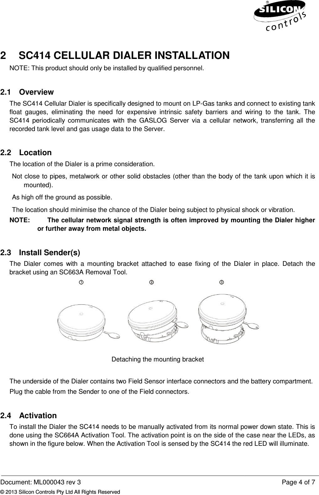  Document: ML000043 rev 3 © 2013 Silicon Controls Pty Ltd All Rights Reserved2 SC414 CELLULAR DIALER INSTALLATIONNOTE: This product should only be installed by qualified personnel.2.1  Overview The SC414 Cellular Dialer is specifically designed float  gauges,  eliminating  the  need  for  expensive  intrinsic  safety  barriers  and  wiring  to  the  tank.SC414  periodically  communicates  with  the  GASLOG  Server  via  a  cellular  network,  transferring  all  therecorded tank level and gas usage data to the Server.2.2  Location The location of the Dialer is a prime consideration. Not close to pipes, metalwork or other solid obstacles (other than the body of the tank upon which it is mounted). As high off the ground as possible.The location should minimise the chance of the Dialer being subject to physical shock or vibration.NOTE:    The cellular network signal strength is often improved by mounting the Dialer higher or further away from metal objects.2.3  Install Sender(s) The  Dialer  comes  with  a  mounting  bracket  attached  to  ease bracket using an SC663A Removal Tool.The underside of the Dialer contains two Field Sensor interface connectors andPlug the cable from the Sender to one of the Field connectors.2.4  Activation To install the Dialer the SC414 needs to be manually activated from its normal power down state.done using the SC664A Activation Tool.shown in the figure below. When  Reserved SC414 CELLULAR DIALER INSTALLATION NOTE: This product should only be installed by qualified personnel. The SC414 Cellular Dialer is specifically designed to mount on LP-Gas tanks and connect to existing tank float  gauges,  eliminating  the  need  for  expensive  intrinsic  safety  barriers  and  wiring  to  the  tank.SC414  periodically  communicates  with  the  GASLOG  Server  via  a  cellular  network,  transferring  all  therecorded tank level and gas usage data to the Server. The location of the Dialer is a prime consideration.  Not close to pipes, metalwork or other solid obstacles (other than the body of the tank upon which it is as possible. The location should minimise the chance of the Dialer being subject to physical shock or vibration.The cellular network signal strength is often improved by mounting the Dialer higher or further away from metal objects. The  Dialer  comes  with  a  mounting  bracket  attached  to  ease fixing  of  the  Dialer  in  placebracket using an SC663A Removal Tool.  Detaching the mounting bracket  The underside of the Dialer contains two Field Sensor interface connectors and the battery compartment. ender to one of the Field connectors. the SC414 needs to be manually activated from its normal power down state.done using the SC664A Activation Tool. The activation point is on the side of the case near the LEDs, as When the Activation Tool is sensed by the SC414 the red LED will illuminate.Page 4 of 7 Gas tanks and connect to existing tank float  gauges,  eliminating  the  need  for  expensive  intrinsic  safety  barriers  and  wiring  to  the  tank.  The SC414  periodically  communicates  with  the  GASLOG  Server  via  a  cellular  network,  transferring  all  the Not close to pipes, metalwork or other solid obstacles (other than the body of the tank upon which it is The location should minimise the chance of the Dialer being subject to physical shock or vibration. The cellular network signal strength is often improved by mounting the Dialer higher fixing  of  the  Dialer  in  place.  Detach  the  the battery compartment.  the SC414 needs to be manually activated from its normal power down state. This is activation point is on the side of the case near the LEDs, as Activation Tool is sensed by the SC414 the red LED will illuminate. 