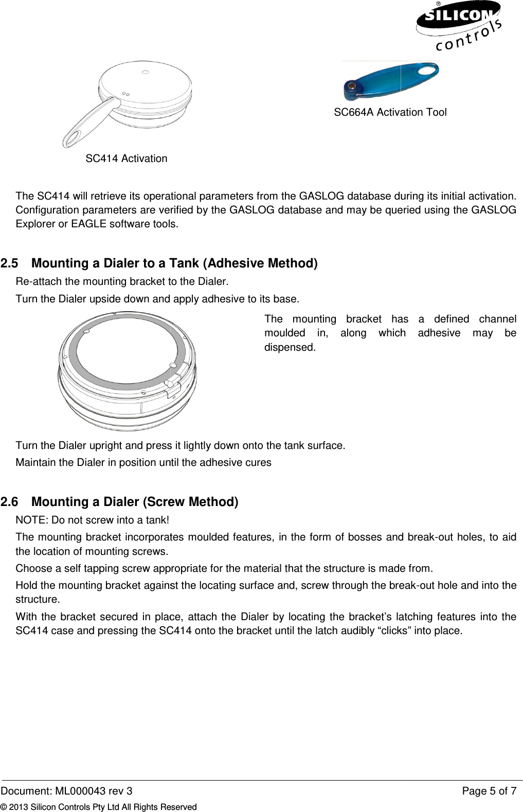  Document: ML000043 rev 3 © 2013 Silicon Controls Pty Ltd All Rights ReservedSC414 Activation  The SC414 will retrieve its operational Configuration parameters are verified by the GASLOG database and may be queried using the GASLOG Explorer or EAGLE software tools.2.5  Mounting a Dialer to a TankRe-attach the mounting bracket to the Dialer.Turn the Dialer upside down and apply adhesive to its base.Turn the Dialer upright and press it lightly down onto the tank sMaintain the Dialer in position until the adhesive cures 2.6 Mounting a Dialer (Screw Method)NOTE: Do not screw into a tank! The mounting bracket incorporates moulded features, in the form of bosses and breakthe location of mounting screws. Choose a self tapping screw appropriate for the material that the structure is made from.Hold the mounting bracket againststructure. With the bracket secured in placSC414 case and pressing the SC414 onto the bracket until the latch  Reserved   SC664A Activation ToolThe SC414 will retrieve its operational parameters from the GASLOG database during its initial activation. Configuration parameters are verified by the GASLOG database and may be queried using the GASLOG Explorer or EAGLE software tools. a Dialer to a Tank (Adhesive Method) e mounting bracket to the Dialer. Turn the Dialer upside down and apply adhesive to its base.  The  mounting  bracket  has  a  defined  channelmoulded  in, along  which  adhesive  may  be dispensed. Turn the Dialer upright and press it lightly down onto the tank surface. Maintain the Dialer in position until the adhesive cures  Mounting a Dialer (Screw Method)  The mounting bracket incorporates moulded features, in the form of bosses and break screw appropriate for the material that the structure is made from.against the locating surface and, screw through the breakWith the bracket secured in place, attach the Dialer by locating the bracket’s latching features into the SC414 case and pressing the SC414 onto the bracket until the latch audibly “clicksPage 5 of 7  SC664A Activation Tool parameters from the GASLOG database during its initial activation. Configuration parameters are verified by the GASLOG database and may be queried using the GASLOG The  mounting  bracket  has  a  defined  channel along  which  adhesive  may  be The mounting bracket incorporates moulded features, in the form of bosses and break-out holes, to aid screw appropriate for the material that the structure is made from. break-out hole and into the ttach the Dialer by locating the bracket’s latching features into the clicks” into place. 