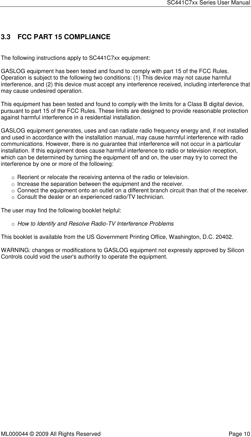 SC441C7xx Series User Manual  ML000044 © 2009 All Rights Reserved  Page 10  3.3  FCC PART 15 COMPLIANCE  The following instructions apply to SC441C7xx equipment:  GASLOG equipment has been tested and found to comply with part 15 of the FCC Rules. Operation is subject to the following two conditions: (1) This device may not cause harmful interference, and (2) this device must accept any interference received, including interference that may cause undesired operation.  This equipment has been tested and found to comply with the limits for a Class B digital device, pursuant to part 15 of the FCC Rules. These limits are designed to provide reasonable protection against harmful interference in a residential installation.  GASLOG equipment generates, uses and can radiate radio frequency energy and, if not installed and used in accordance with the installation manual, may cause harmful interference with radio communications. However, there is no guarantee that interference will not occur in a particular installation. If this equipment does cause harmful interference to radio or television reception, which can be determined by turning the equipment off and on, the user may try to correct the interference by one or more of the following:  o  Reorient or relocate the receiving antenna of the radio or television. o  Increase the separation between the equipment and the receiver. o  Connect the equipment onto an outlet on a different branch circuit than that of the receiver. o  Consult the dealer or an experienced radio/TV technician.  The user may find the following booklet helpful:  o How to Identify and Resolve Radio-TV Interference Problems  This booklet is available from the US Government Printing Office, Washington, D.C. 20402.  WARNING: changes or modifications to GASLOG equipment not expressly approved by Silicon Controls could void the user&apos;s authority to operate the equipment. 