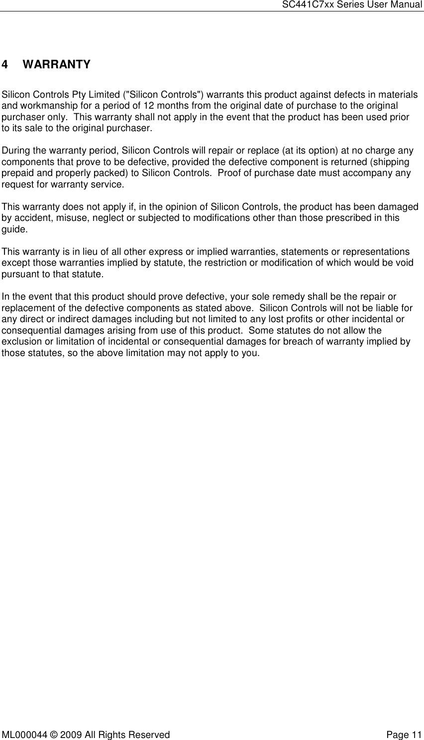 SC441C7xx Series User Manual  ML000044 © 2009 All Rights Reserved  Page 11  4  WARRANTY Silicon Controls Pty Limited (&quot;Silicon Controls&quot;) warrants this product against defects in materials and workmanship for a period of 12 months from the original date of purchase to the original purchaser only.  This warranty shall not apply in the event that the product has been used prior to its sale to the original purchaser.  During the warranty period, Silicon Controls will repair or replace (at its option) at no charge any components that prove to be defective, provided the defective component is returned (shipping prepaid and properly packed) to Silicon Controls.  Proof of purchase date must accompany any request for warranty service.  This warranty does not apply if, in the opinion of Silicon Controls, the product has been damaged by accident, misuse, neglect or subjected to modifications other than those prescribed in this guide.  This warranty is in lieu of all other express or implied warranties, statements or representations except those warranties implied by statute, the restriction or modification of which would be void pursuant to that statute.  In the event that this product should prove defective, your sole remedy shall be the repair or replacement of the defective components as stated above.  Silicon Controls will not be liable for any direct or indirect damages including but not limited to any lost profits or other incidental or consequential damages arising from use of this product.  Some statutes do not allow the exclusion or limitation of incidental or consequential damages for breach of warranty implied by those statutes, so the above limitation may not apply to you.  