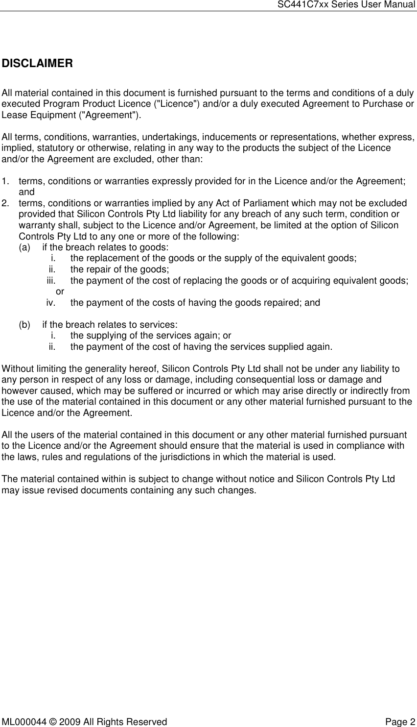 SC441C7xx Series User Manual  ML000044 © 2009 All Rights Reserved  Page 2  DISCLAIMER All material contained in this document is furnished pursuant to the terms and conditions of a duly executed Program Product Licence (&quot;Licence&quot;) and/or a duly executed Agreement to Purchase or Lease Equipment (&quot;Agreement&quot;).  All terms, conditions, warranties, undertakings, inducements or representations, whether express, implied, statutory or otherwise, relating in any way to the products the subject of the Licence and/or the Agreement are excluded, other than:  1.  terms, conditions or warranties expressly provided for in the Licence and/or the Agreement; and 2.  terms, conditions or warranties implied by any Act of Parliament which may not be excluded provided that Silicon Controls Pty Ltd liability for any breach of any such term, condition or warranty shall, subject to the Licence and/or Agreement, be limited at the option of Silicon Controls Pty Ltd to any one or more of the following: (a)  if the breach relates to goods: i.  the replacement of the goods or the supply of the equivalent goods; ii.  the repair of the goods; iii.  the payment of the cost of replacing the goods or of acquiring equivalent goods; or iv.  the payment of the costs of having the goods repaired; and  (b)  if the breach relates to services: i.  the supplying of the services again; or ii.  the payment of the cost of having the services supplied again.  Without limiting the generality hereof, Silicon Controls Pty Ltd shall not be under any liability to any person in respect of any loss or damage, including consequential loss or damage and however caused, which may be suffered or incurred or which may arise directly or indirectly from the use of the material contained in this document or any other material furnished pursuant to the Licence and/or the Agreement.  All the users of the material contained in this document or any other material furnished pursuant to the Licence and/or the Agreement should ensure that the material is used in compliance with the laws, rules and regulations of the jurisdictions in which the material is used.  The material contained within is subject to change without notice and Silicon Controls Pty Ltd may issue revised documents containing any such changes. 