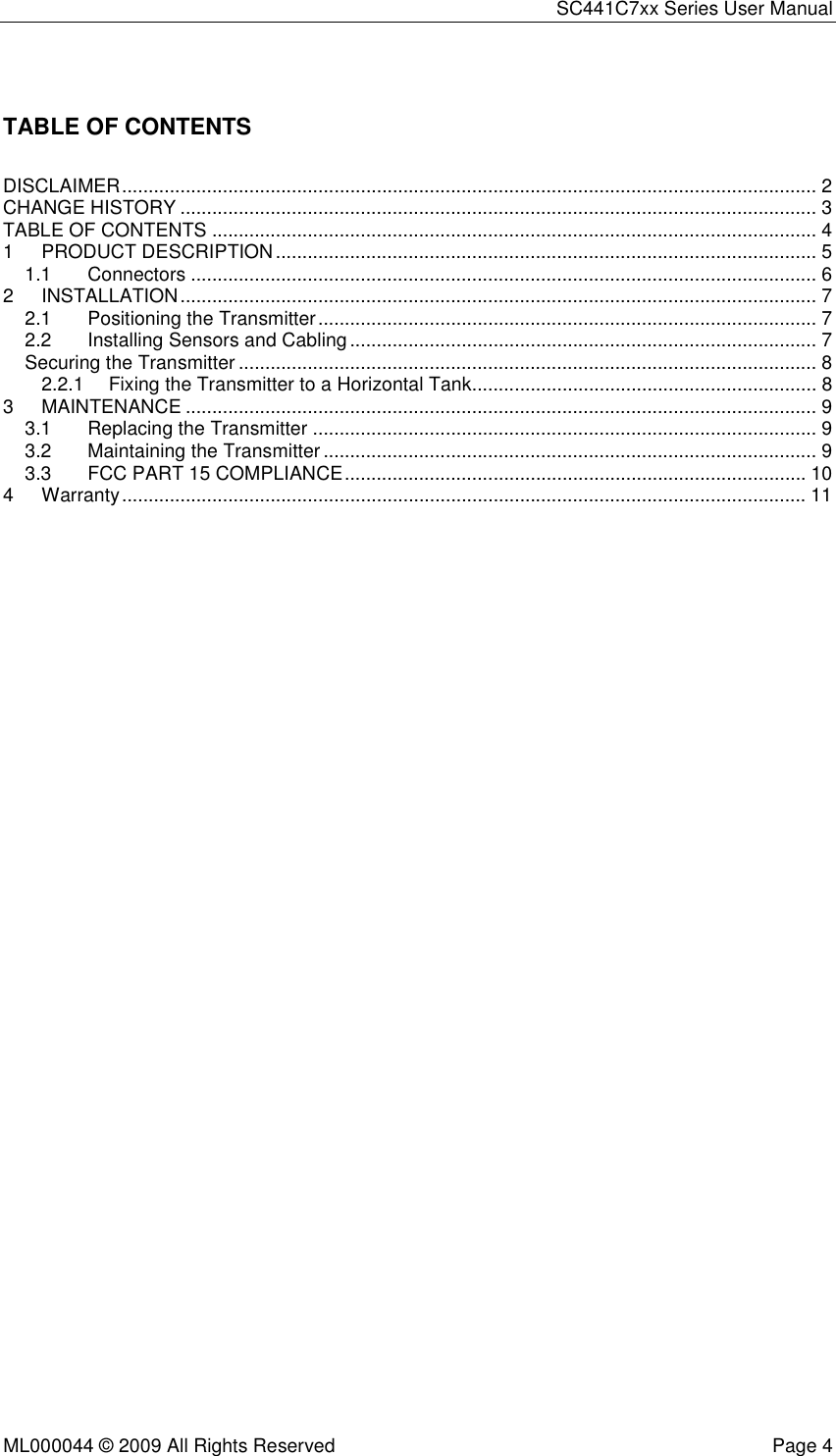 SC441C7xx Series User Manual  ML000044 © 2009 All Rights Reserved  Page 4  TABLE OF CONTENTS DISCLAIMER ................................................................................................................................... 2 CHANGE HISTORY ........................................................................................................................ 3 TABLE OF CONTENTS .................................................................................................................. 4 1 PRODUCT DESCRIPTION ...................................................................................................... 5 1.1 Connectors ...................................................................................................................... 6 2 INSTALLATION ........................................................................................................................ 7 2.1 Positioning the Transmitter .............................................................................................. 7 2.2 Installing Sensors and Cabling ........................................................................................ 7 Securing the Transmitter ............................................................................................................. 8 2.2.1 Fixing the Transmitter to a Horizontal Tank................................................................. 8 3 MAINTENANCE ....................................................................................................................... 9 3.1 Replacing the Transmitter ............................................................................................... 9 3.2 Maintaining the Transmitter ............................................................................................. 9 3.3 FCC PART 15 COMPLIANCE ....................................................................................... 10 4 Warranty ................................................................................................................................. 11  