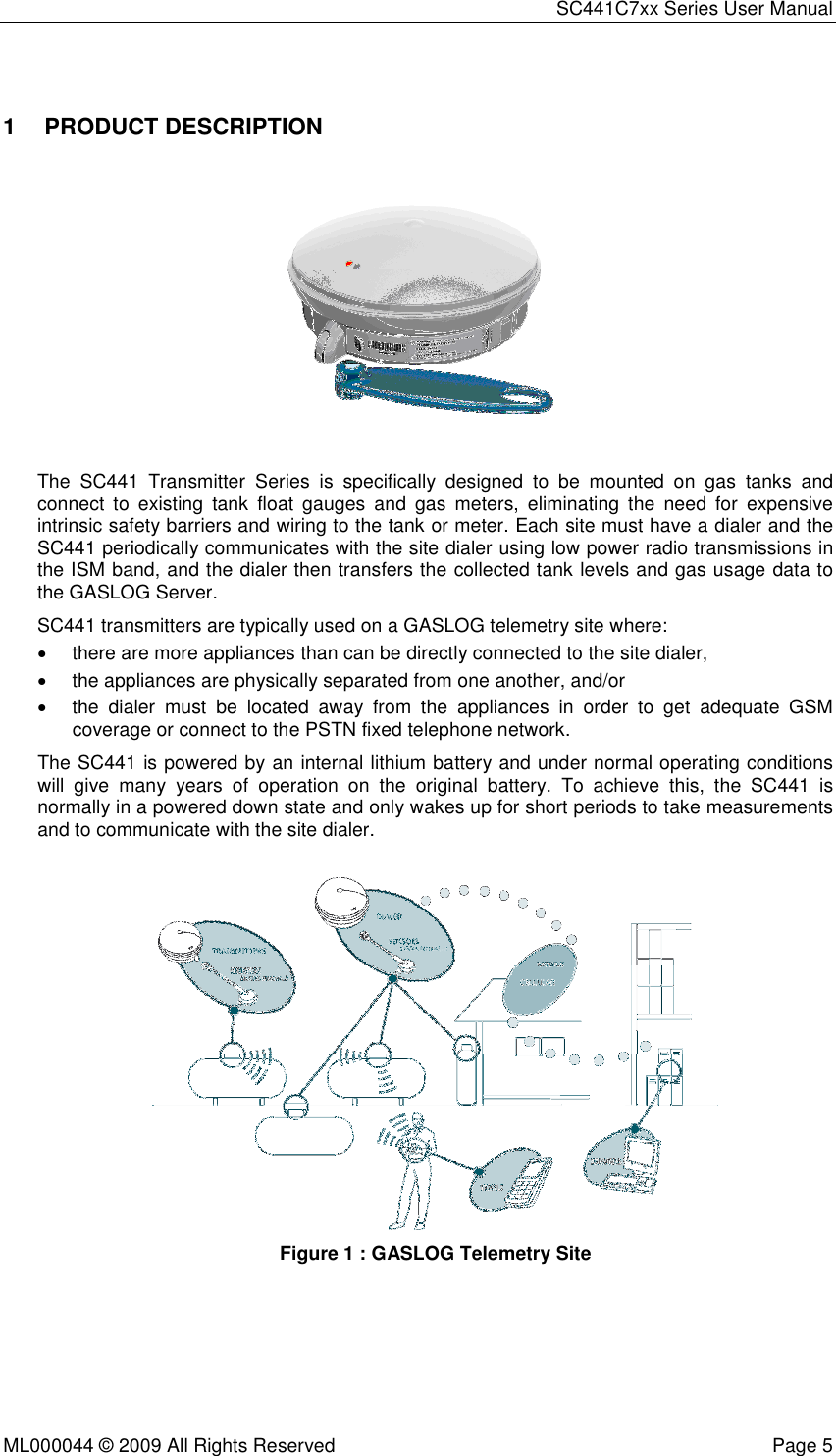 SC441C7xx Series User Manual  ML000044 © 2009 All Rights Reserved  Page 5  1  PRODUCT DESCRIPTION  The  SC441  Transmitter  Series  is  specifically  designed  to  be  mounted  on  gas  tanks  and connect  to  existing  tank  float  gauges  and  gas  meters,  eliminating  the  need  for  expensive intrinsic safety barriers and wiring to the tank or meter. Each site must have a dialer and the SC441 periodically communicates with the site dialer using low power radio transmissions in the ISM band, and the dialer then transfers the collected tank levels and gas usage data to the GASLOG Server. SC441 transmitters are typically used on a GASLOG telemetry site where: •  there are more appliances than can be directly connected to the site dialer,  •  the appliances are physically separated from one another, and/or •  the  dialer  must  be  located  away  from  the  appliances  in  order  to  get  adequate  GSM coverage or connect to the PSTN fixed telephone network. The SC441 is powered by an internal lithium battery and under normal operating conditions will  give  many  years  of  operation  on  the  original  battery.  To  achieve  this,  the  SC441  is normally in a powered down state and only wakes up for short periods to take measurements and to communicate with the site dialer.    Figure 1 : GASLOG Telemetry Site     