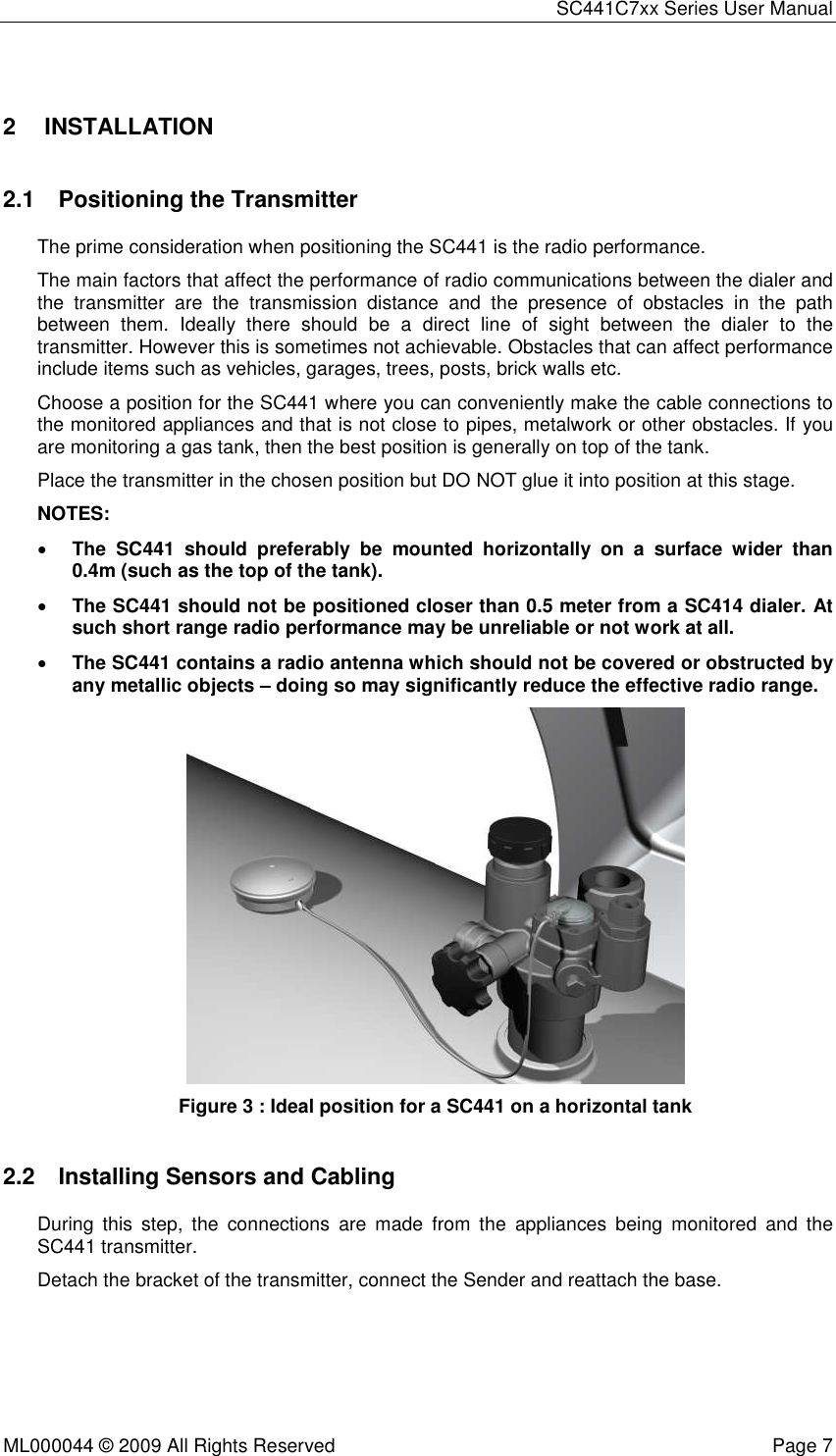 SC441C7xx Series User Manual  ML000044 © 2009 All Rights Reserved  Page 7  2  INSTALLATION  2.1  Positioning the Transmitter The prime consideration when positioning the SC441 is the radio performance. The main factors that affect the performance of radio communications between the dialer and the  transmitter  are  the  transmission  distance  and  the  presence  of  obstacles  in  the  path between  them.  Ideally  there  should  be  a  direct  line  of  sight  between  the  dialer  to  the transmitter. However this is sometimes not achievable. Obstacles that can affect performance include items such as vehicles, garages, trees, posts, brick walls etc. Choose a position for the SC441 where you can conveniently make the cable connections to the monitored appliances and that is not close to pipes, metalwork or other obstacles. If you are monitoring a gas tank, then the best position is generally on top of the tank. Place the transmitter in the chosen position but DO NOT glue it into position at this stage. NOTES:  • The  SC441  should  preferably  be  mounted  horizontally  on  a  surface  wider  than 0.4m (such as the top of the tank). • The SC441 should not be positioned closer than 0.5 meter from a SC414 dialer. At such short range radio performance may be unreliable or not work at all. • The SC441 contains a radio antenna which should not be covered or obstructed by any metallic objects – doing so may significantly reduce the effective radio range.  Figure 3 : Ideal position for a SC441 on a horizontal tank 2.2  Installing Sensors and Cabling During  this  step,  the  connections  are  made  from  the  appliances  being  monitored  and  the SC441 transmitter. Detach the bracket of the transmitter, connect the Sender and reattach the base. 