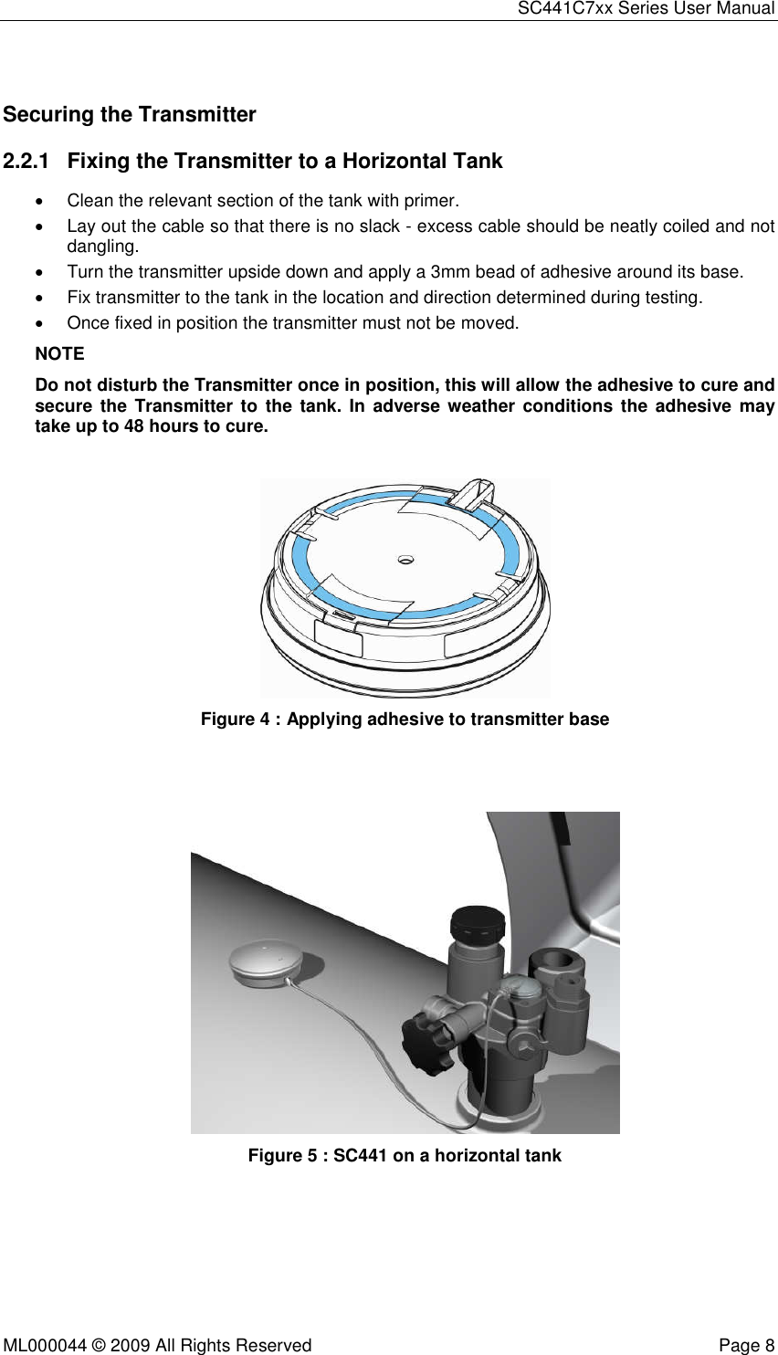 SC441C7xx Series User Manual  ML000044 © 2009 All Rights Reserved  Page 8  Securing the Transmitter 2.2.1  Fixing the Transmitter to a Horizontal Tank •  Clean the relevant section of the tank with primer. •  Lay out the cable so that there is no slack - excess cable should be neatly coiled and not dangling. •  Turn the transmitter upside down and apply a 3mm bead of adhesive around its base. •  Fix transmitter to the tank in the location and direction determined during testing. •  Once fixed in position the transmitter must not be moved. NOTE Do not disturb the Transmitter once in position, this will allow the adhesive to cure and secure  the Transmitter  to  the tank.  In adverse weather conditions the adhesive  may take up to 48 hours to cure.   Figure 4 : Applying adhesive to transmitter base     Figure 5 : SC441 on a horizontal tank   