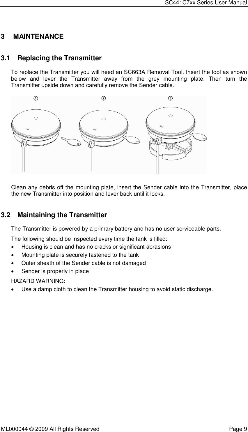 SC441C7xx Series User Manual  ML000044 © 2009 All Rights Reserved  Page 9  3  MAINTENANCE 3.1  Replacing the Transmitter  To replace the Transmitter you will need an SC663A Removal Tool. Insert the tool as shown below  and  lever  the  Transmitter  away  from  the  grey  mounting  plate.  Then  turn  the Transmitter upside down and carefully remove the Sender cable.    Clean any debris off the mounting plate, insert the Sender cable into the Transmitter, place the new Transmitter into position and lever back until it locks. 3.2  Maintaining the Transmitter The Transmitter is powered by a primary battery and has no user serviceable parts. The following should be inspected every time the tank is filled: •  Housing is clean and has no cracks or significant abrasions •  Mounting plate is securely fastened to the tank •  Outer sheath of the Sender cable is not damaged •  Sender is properly in place HAZARD WARNING: •  Use a damp cloth to clean the Transmitter housing to avoid static discharge. 