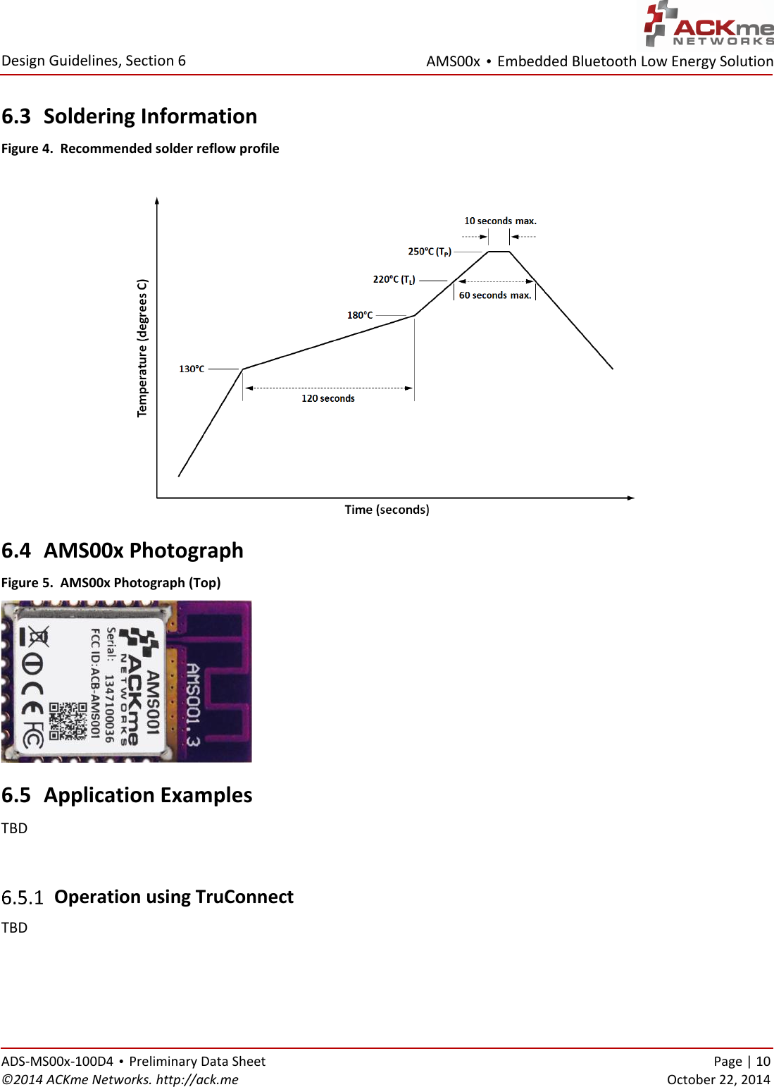 AMS00x • Embedded Bluetooth Low Energy Solution  Design Guidelines, Section 6 ADS-MS00x-100D4 • Preliminary Data Sheet    Page | 10 ©2014 ACKme Networks. http://ack.me    October 22, 2014 6.3 Soldering Information Figure 4.  Recommended solder reflow profile   6.4 AMS00x Photograph Figure 5.  AMS00x Photograph (Top) 6.5 Application Examples TBD   Operation using TruConnect TBD  