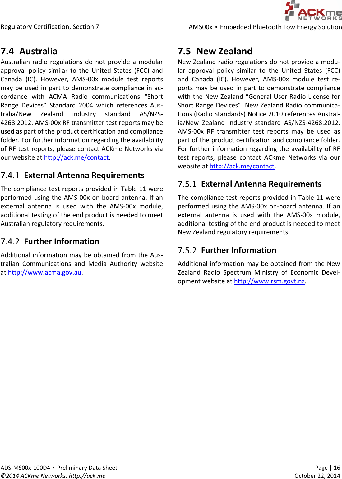 AMS00x • Embedded Bluetooth Low Energy Solution  Regulatory Certification, Section 7   ADS-MS00x-100D4 • Preliminary Data Sheet    Page | 16 ©2014 ACKme Networks. http://ack.me    October 22, 2014 7.4 Australia Australian  radio  regulations  do  not  provide  a  modular approval  policy  similar  to  the  United  States  (FCC)  and Canada  (IC).  However,  AMS-00x  module  test  reports may be used in  part to demonstrate compliance in ac-cordance  with  ACMA  Radio  communications  “Short Range  Devices”  Standard  2004  which  references  Aus-tralia/New  Zealand  industry  standard  AS/NZS-4268:2012. AMS-00x RF transmitter test reports may be used as part of the product certification and compliance folder. For further information regarding the availability of RF test reports, please contact ACKme Networks via our website at http://ack.me/contact.  External Antenna Requirements The compliance test reports provided in Table 11 were performed using the AMS-00x on-board antenna. If an external  antenna  is  used  with  the  AMS-00x  module, additional testing of the end product is needed to meet Australian regulatory requirements.  Further Information Additional information may be obtained from the Aus-tralian  Communications  and  Media  Authority  website at http://www.acma.gov.au. 7.5 New Zealand New Zealand radio regulations do not provide a modu-lar  approval  policy  similar  to  the  United  States  (FCC) and  Canada  (IC).  However,  AMS-00x  module  test  re-ports  may  be  used  in part  to  demonstrate  compliance with the New Zealand “General User Radio License for Short Range Devices”. New Zealand Radio communica-tions (Radio Standards) Notice 2010 references Austral-ia/New  Zealand  industry  standard  AS/NZS-4268:2012. AMS-00x  RF  transmitter  test  reports  may  be  used  as part of the product certification and compliance folder. For further information regarding the availability of RF test  reports,  please  contact  ACKme  Networks  via  our website at http://ack.me/contact.  External Antenna Requirements The compliance test reports provided in Table 11 were performed using the AMS-00x on-board antenna. If an external  antenna  is  used  with  the  AMS-00x  module, additional testing of the end product is needed to meet New Zealand regulatory requirements.  Further Information Additional information may be obtained from the New Zealand  Radio  Spectrum  Ministry  of  Economic  Devel-opment website at http://www.rsm.govt.nz.     