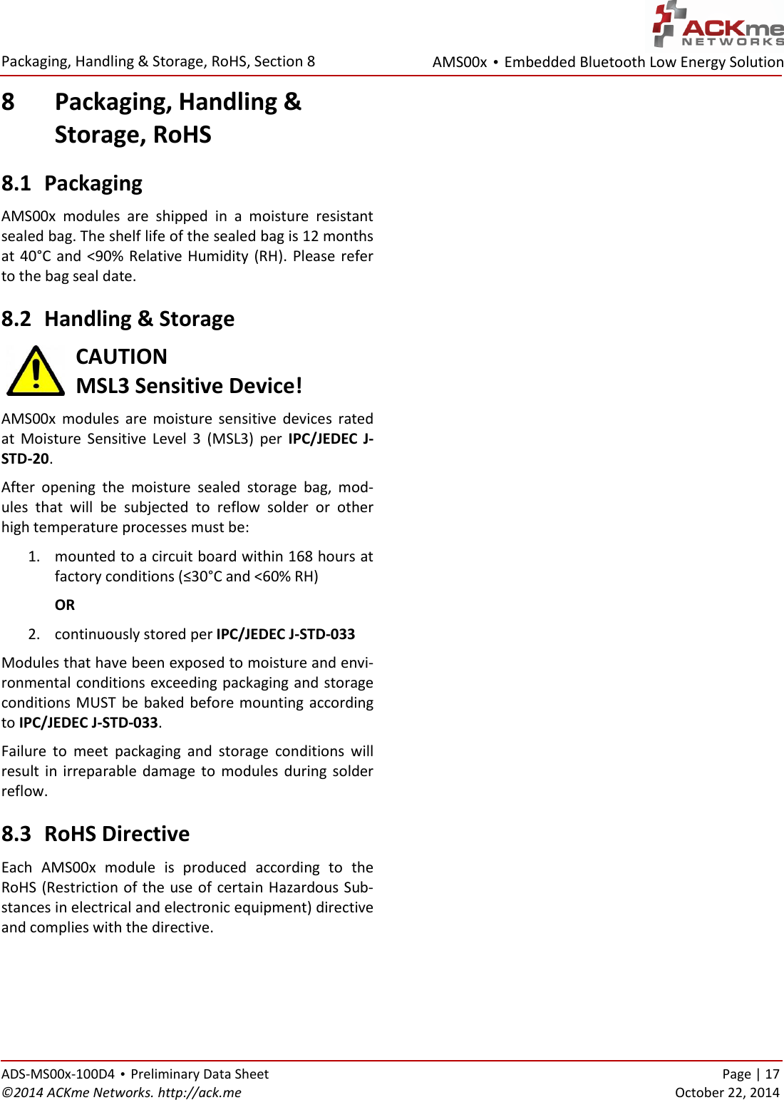 AMS00x • Embedded Bluetooth Low Energy Solution  Packaging, Handling &amp; Storage, RoHS, Section 8   ADS-MS00x-100D4 • Preliminary Data Sheet    Page | 17 ©2014 ACKme Networks. http://ack.me    October 22, 2014 8 Packaging, Handling &amp;  Storage, RoHS 8.1 Packaging AMS00x  modules  are  shipped  in  a  moisture  resistant sealed bag. The shelf life of the sealed bag is 12 months at 40°C  and  &lt;90%  Relative Humidity (RH). Please refer to the bag seal date.  8.2 Handling &amp; Storage CAUTION MSL3 Sensitive Device! AMS00x  modules  are  moisture  sensitive  devices  rated at  Moisture  Sensitive  Level  3  (MSL3)  per  IPC/JEDEC  J-STD-20.  After  opening  the  moisture  sealed  storage  bag,  mod-ules  that  will  be  subjected  to  reflow  solder  or  other high temperature processes must be: 1. mounted to a circuit board within 168 hours at factory conditions (≤30°C and &lt;60% RH) OR 2. continuously stored per IPC/JEDEC J-STD-033 Modules that have been exposed to moisture and envi-ronmental conditions exceeding packaging and storage conditions MUST  be baked before mounting according to IPC/JEDEC J-STD-033.  Failure  to  meet  packaging  and  storage  conditions  will result  in  irreparable damage to  modules during solder reflow. 8.3 RoHS Directive Each  AMS00x  module  is  produced  according  to  the RoHS (Restriction of the use of certain Hazardous Sub-stances in electrical and electronic equipment) directive and complies with the directive.   