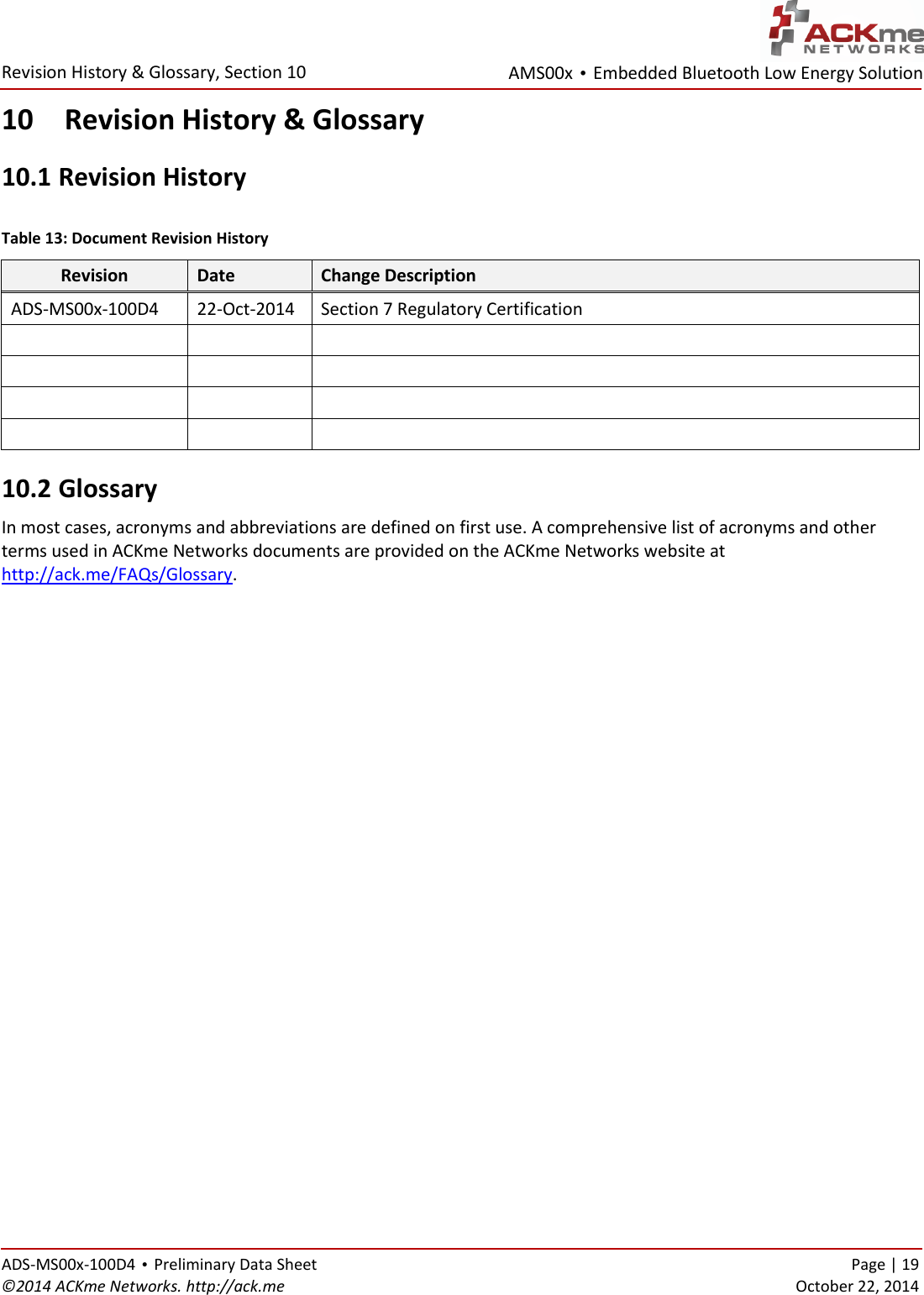 AMS00x • Embedded Bluetooth Low Energy Solution  Revision History &amp; Glossary, Section 10   ADS-MS00x-100D4 • Preliminary Data Sheet    Page | 19 ©2014 ACKme Networks. http://ack.me    October 22, 2014 10 Revision History &amp; Glossary 10.1  Revision History  Table 13: Document Revision History Revision Date Change Description ADS-MS00x-100D4 22-Oct-2014 Section 7 Regulatory Certification             10.2  Glossary In most cases, acronyms and abbreviations are defined on first use. A comprehensive list of acronyms and other terms used in ACKme Networks documents are provided on the ACKme Networks website at http://ack.me/FAQs/Glossary.                