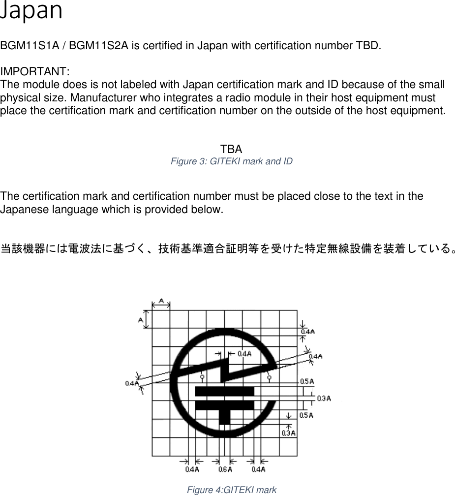 Page 2 of 5 Japan  BGM11S1A / BGM11S2A is certified in Japan with certification number TBD.  IMPORTANT: The module does is not labeled with Japan certification mark and ID because of the small physical size. Manufacturer who integrates a radio module in their host equipment must place the certification mark and certification number on the outside of the host equipment.    TBA Figure 3: GITEKI mark and ID  The certification mark and certification number must be placed close to the text in the Japanese language which is provided below.   当該機器には電波法に基づく、技術基準適合証明等を受けた特定無線設備を装着している。     Figure 4:GITEKI mark     