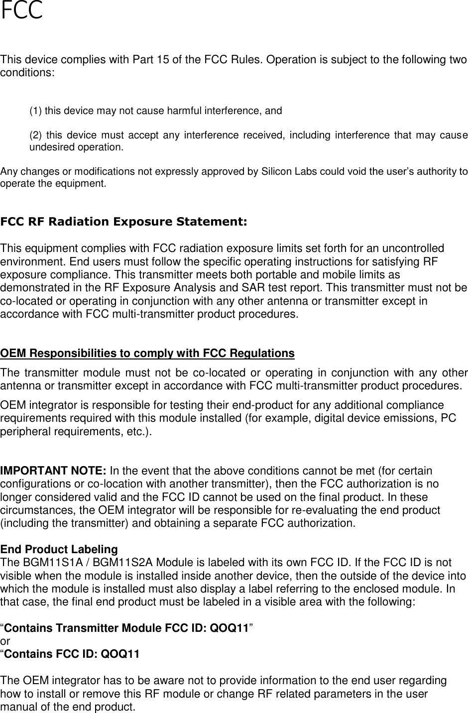 Page 3 of 5 FCC   This device complies with Part 15 of the FCC Rules. Operation is subject to the following two conditions:  (1) this device may not cause harmful interference, and  (2) this device  must accept any interference  received, including  interference that may cause undesired operation. Any changes or modifications not expressly approved by Silicon Labs could void the user’s authority to operate the equipment.  FCC RF Radiation Exposure Statement:  This equipment complies with FCC radiation exposure limits set forth for an uncontrolled environment. End users must follow the specific operating instructions for satisfying RF exposure compliance. This transmitter meets both portable and mobile limits as demonstrated in the RF Exposure Analysis and SAR test report. This transmitter must not be co-located or operating in conjunction with any other antenna or transmitter except in accordance with FCC multi-transmitter product procedures.    OEM Responsibilities to comply with FCC Regulations The transmitter module must not be co-located or operating in conjunction with any other antenna or transmitter except in accordance with FCC multi-transmitter product procedures.  OEM integrator is responsible for testing their end-product for any additional compliance requirements required with this module installed (for example, digital device emissions, PC peripheral requirements, etc.).   IMPORTANT NOTE: In the event that the above conditions cannot be met (for certain configurations or co-location with another transmitter), then the FCC authorization is no longer considered valid and the FCC ID cannot be used on the final product. In these circumstances, the OEM integrator will be responsible for re-evaluating the end product (including the transmitter) and obtaining a separate FCC authorization.  End Product Labeling The BGM11S1A / BGM11S2A Module is labeled with its own FCC ID. If the FCC ID is not visible when the module is installed inside another device, then the outside of the device into which the module is installed must also display a label referring to the enclosed module. In that case, the final end product must be labeled in a visible area with the following:  “Contains Transmitter Module FCC ID: QOQ11” or  “Contains FCC ID: QOQ11  The OEM integrator has to be aware not to provide information to the end user regarding how to install or remove this RF module or change RF related parameters in the user manual of the end product.  