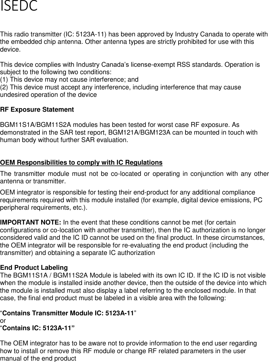 Page 4 of 5  ISEDC   This radio transmitter (IC: 5123A-11) has been approved by Industry Canada to operate with the embedded chip antenna. Other antenna types are strictly prohibited for use with this device.  This device complies with Industry Canada’s license-exempt RSS standards. Operation is subject to the following two conditions: (1) This device may not cause interference; and (2) This device must accept any interference, including interference that may cause undesired operation of the device  RF Exposure Statement  BGM11S1A/BGM11S2A modules has been tested for worst case RF exposure. As demonstrated in the SAR test report, BGM121A/BGM123A can be mounted in touch with human body without further SAR evaluation.    OEM Responsibilities to comply with IC Regulations The transmitter module must not be co-located or operating in conjunction with any other antenna or transmitter.  OEM integrator is responsible for testing their end-product for any additional compliance requirements required with this module installed (for example, digital device emissions, PC peripheral requirements, etc.).   IMPORTANT NOTE: In the event that these conditions cannot be met (for certain configurations or co-location with another transmitter), then the IC authorization is no longer considered valid and the IC ID cannot be used on the final product. In these circumstances, the OEM integrator will be responsible for re-evaluating the end product (including the transmitter) and obtaining a separate IC authorization  End Product Labeling The BGM11S1A / BGM11S2A Module is labeled with its own IC ID. If the IC ID is not visible when the module is installed inside another device, then the outside of the device into which the module is installed must also display a label referring to the enclosed module. In that case, the final end product must be labeled in a visible area with the following:  “Contains Transmitter Module IC: 5123A-11” or  “Contains IC: 5123A-11”  The OEM integrator has to be aware not to provide information to the end user regarding how to install or remove this RF module or change RF related parameters in the user manual of the end product    