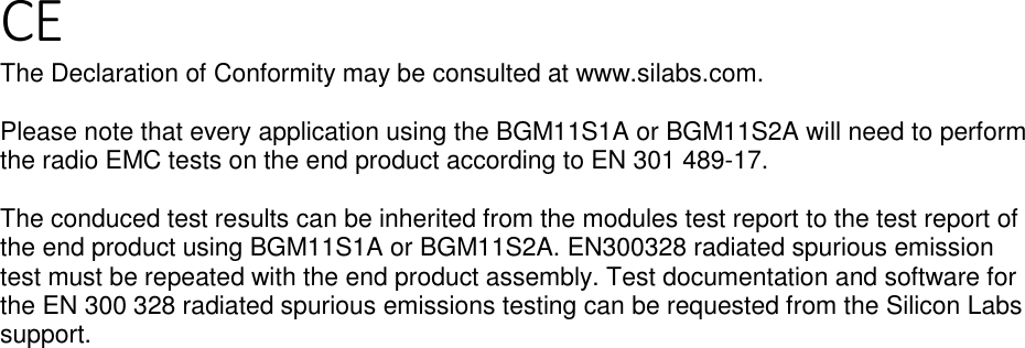 Page 5 of 5 CE The Declaration of Conformity may be consulted at www.silabs.com.  Please note that every application using the BGM11S1A or BGM11S2A will need to perform the radio EMC tests on the end product according to EN 301 489-17.   The conduced test results can be inherited from the modules test report to the test report of the end product using BGM11S1A or BGM11S2A. EN300328 radiated spurious emission test must be repeated with the end product assembly. Test documentation and software for the EN 300 328 radiated spurious emissions testing can be requested from the Silicon Labs support.  