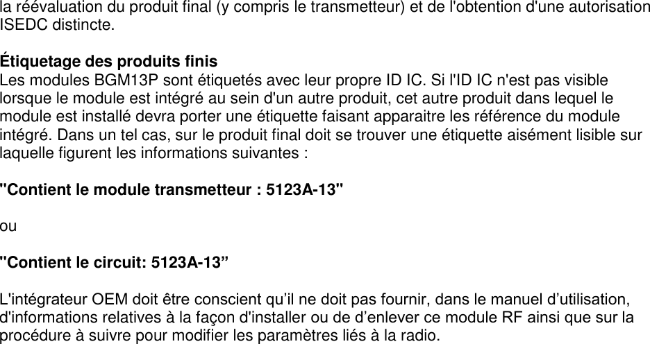 Page 8 of 8 la réévaluation du produit final (y compris le transmetteur) et de l&apos;obtention d&apos;une autorisation ISEDC distincte.  Étiquetage des produits finis Les modules BGM13P sont étiquetés avec leur propre ID IC. Si l&apos;ID IC n&apos;est pas visible lorsque le module est intégré au sein d&apos;un autre produit, cet autre produit dans lequel le module est installé devra porter une étiquette faisant apparaitre les référence du module intégré. Dans un tel cas, sur le produit final doit se trouver une étiquette aisément lisible sur laquelle figurent les informations suivantes :  &quot;Contient le module transmetteur : 5123A-13&quot;  ou  &quot;Contient le circuit: 5123A-13”  L&apos;intégrateur OEM doit être conscient qu’il ne doit pas fournir, dans le manuel d’utilisation, d&apos;informations relatives à la façon d&apos;installer ou de d’enlever ce module RF ainsi que sur la procédure à suivre pour modifier les paramètres liés à la radio.     