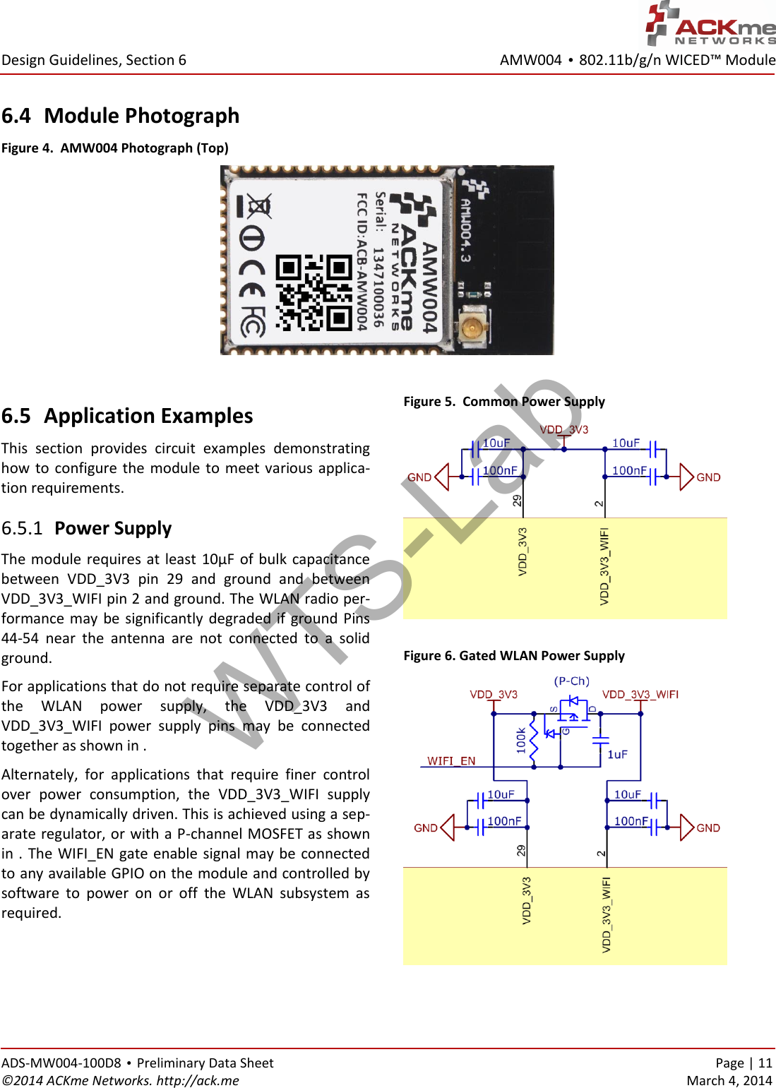 AMW004 • 802.11b/g/n WICED™ Module  Design Guidelines, Section 6 ADS-MW004-100D8 • Preliminary Data Sheet    Page | 11 ©2014 ACKme Networks. http://ack.me    March 4, 2014 6.4 Module Photograph Figure 4.  AMW004 Photograph (Top)   6.5 Application Examples This  section  provides  circuit  examples  demonstrating how  to  configure the  module to  meet  various  applica-tion requirements.  Power Supply 6.5.1The module requires at least 10µF of bulk capacitance between  VDD_3V3  pin  29  and  ground  and  between VDD_3V3_WIFI pin 2 and ground. The WLAN radio per-formance may be significantly degraded if ground Pins 44-54  near  the  antenna  are  not  connected  to  a  solid ground. For applications that do not require separate control of the  WLAN  power  supply,  the  VDD_3V3  and VDD_3V3_WIFI  power  supply  pins  may  be  connected together as shown in . Alternately,  for  applications  that  require  finer  control over  power  consumption,  the  VDD_3V3_WIFI  supply can be dynamically driven. This is achieved using a sep-arate regulator, or with a P-channel MOSFET as shown in . The WIFI_EN gate enable signal may be connected to any available GPIO on the module and controlled by software  to  power  on  or  off  the  WLAN  subsystem  as required.  Figure 5.  Common Power Supply   Figure 6. Gated WLAN Power Supply  WTS-Lab