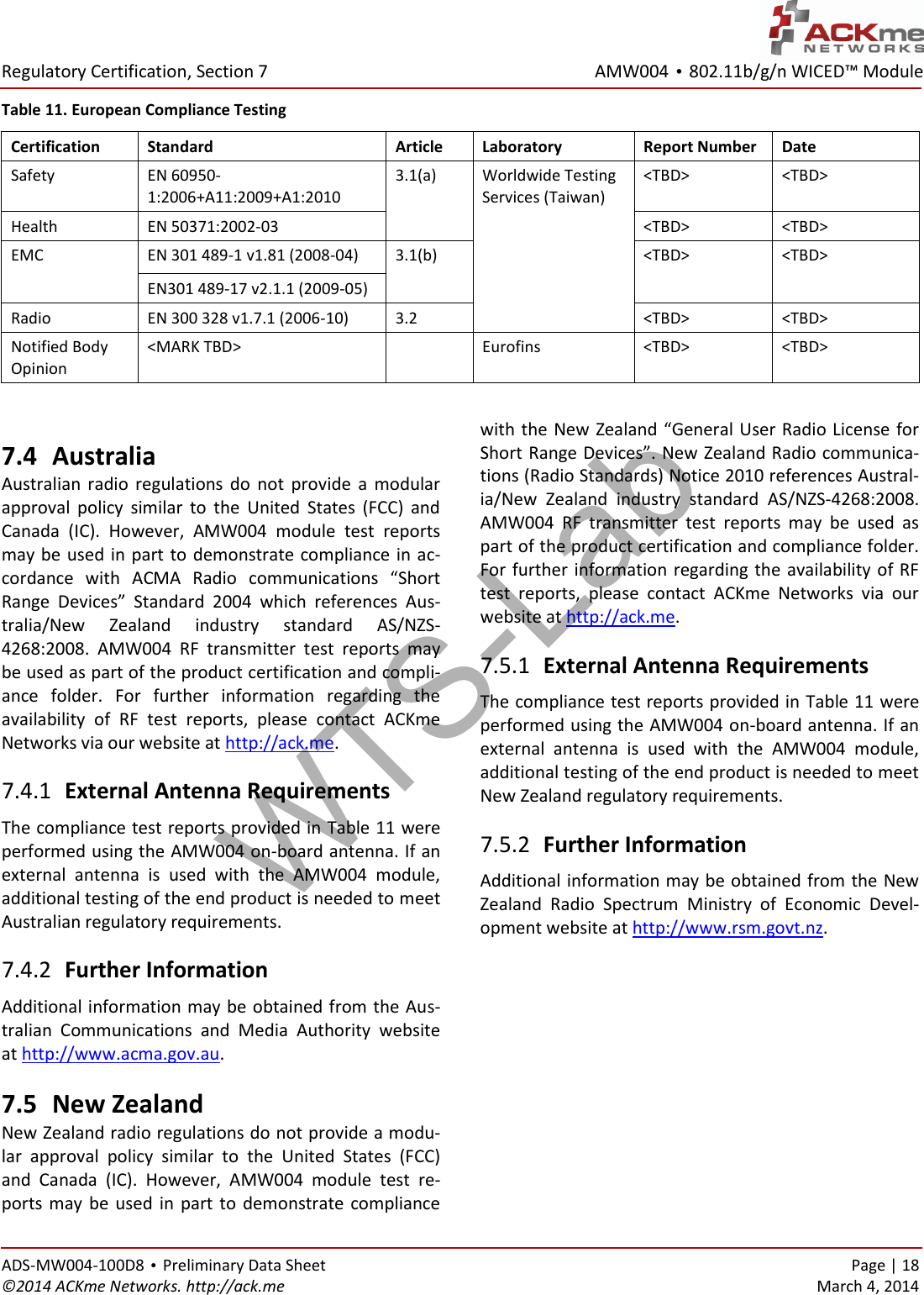 AMW004 • 802.11b/g/n WICED™ Module  Regulatory Certification, Section 7 ADS-MW004-100D8 • Preliminary Data Sheet    Page | 18 ©2014 ACKme Networks. http://ack.me    March 4, 2014 Table 11. European Compliance Testing Certification Standard Article Laboratory Report Number Date Safety EN 60950-1:2006+A11:2009+A1:2010 3.1(a)  Worldwide Testing Services (Taiwan) &lt;TBD&gt; &lt;TBD&gt; Health EN 50371:2002-03 &lt;TBD&gt; &lt;TBD&gt; EMC EN 301 489-1 v1.81 (2008-04) 3.1(b) &lt;TBD&gt; &lt;TBD&gt; EN301 489-17 v2.1.1 (2009-05) Radio EN 300 328 v1.7.1 (2006-10) 3.2 &lt;TBD&gt; &lt;TBD&gt; Notified Body Opinion &lt;MARK TBD&gt;  Eurofins &lt;TBD&gt; &lt;TBD&gt;  7.4 Australia Australian  radio  regulations  do  not  provide  a  modular approval  policy  similar  to  the  United  States  (FCC)  and Canada  (IC).  However,  AMW004  module  test  reports may be used in  part to demonstrate compliance in ac-cordance  with  ACMA  Radio  communications  “Short Range  Devices”  Standard  2004  which  references  Aus-tralia/New  Zealand  industry  standard  AS/NZS-4268:2008.  AMW004  RF  transmitter  test  reports  may be used as part of the product certification and compli-ance  folder.  For  further  information  regarding  the availability  of  RF  test  reports,  please  contact  ACKme Networks via our website at http://ack.me.  External Antenna Requirements 7.4.1The compliance test reports provided in Table 11 were performed using the AMW004 on-board antenna. If an external  antenna  is  used  with  the  AMW004  module, additional testing of the end product is needed to meet Australian regulatory requirements.  Further Information 7.4.2Additional information may be obtained from the Aus-tralian  Communications  and  Media  Authority  website at http://www.acma.gov.au. 7.5 New Zealand New Zealand radio regulations do not provide a modu-lar  approval  policy  similar  to  the  United  States  (FCC) and  Canada  (IC).  However,  AMW004  module  test  re-ports  may  be  used  in part  to  demonstrate  compliance with the New Zealand “General User Radio License for Short Range Devices”. New Zealand Radio communica-tions (Radio Standards) Notice 2010 references Austral-ia/New  Zealand  industry  standard  AS/NZS-4268:2008. AMW004  RF  transmitter  test  reports  may  be  used  as part of the product certification and compliance folder. For further information regarding the availability of RF test  reports,  please  contact  ACKme  Networks  via  our website at http://ack.me.  External Antenna Requirements 7.5.1The compliance test reports provided in Table 11 were performed using the AMW004 on-board antenna. If an external  antenna  is  used  with  the  AMW004  module, additional testing of the end product is needed to meet New Zealand regulatory requirements.  Further Information 7.5.2Additional information may be obtained from the New Zealand  Radio  Spectrum  Ministry  of  Economic  Devel-opment website at http://www.rsm.govt.nz.      WTS-Lab