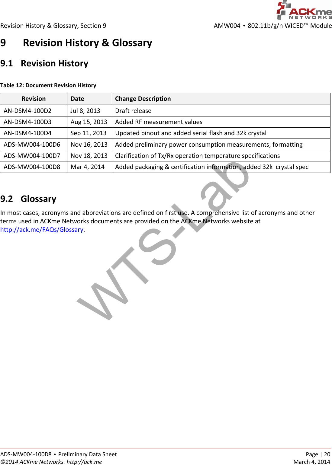 AMW004 • 802.11b/g/n WICED™ Module  Revision History &amp; Glossary, Section 9   ADS-MW004-100D8 • Preliminary Data Sheet    Page | 20 ©2014 ACKme Networks. http://ack.me    March 4, 2014 9 Revision History &amp; Glossary 9.1  Revision History  Table 12: Document Revision History Revision Date Change Description AN-DSM4-100D2 Jul 8, 2013 Draft release AN-DSM4-100D3 Aug 15, 2013 Added RF measurement values AN-DSM4-100D4 Sep 11, 2013 Updated pinout and added serial flash and 32k crystal ADS-MW004-100D6 Nov 16, 2013 Added preliminary power consumption measurements, formatting ADS-MW004-100D7 Nov 18, 2013 Clarification of Tx/Rx operation temperature specifications ADS-MW004-100D8 Mar 4, 2014 Added packaging &amp; certification information, added 32k  crystal spec   9.2  Glossary In most cases, acronyms and abbreviations are defined on first use. A comprehensive list of acronyms and other terms used in ACKme Networks documents are provided on the ACKme Networks website at http://ack.me/FAQs/Glossary.    WTS-Lab