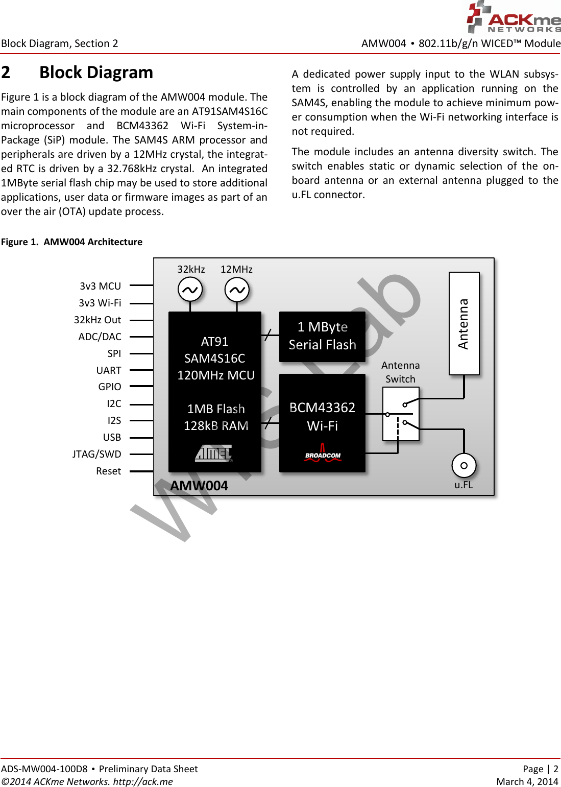 AMW004 • 802.11b/g/n WICED™ Module  Block Diagram, Section 2 ADS-MW004-100D8 • Preliminary Data Sheet    Page | 2 ©2014 ACKme Networks. http://ack.me    March 4, 2014 2 Block Diagram Figure 1 is a block diagram of the AMW004 module. The main components of the module are an AT91SAM4S16C microprocessor  and  BCM43362  Wi-Fi  System-in-Package  (SiP)  module.  The  SAM4S ARM  processor  and peripherals are driven by a 12MHz crystal, the integrat-ed RTC is driven by a 32.768kHz crystal.  An integrated 1MByte serial flash chip may be used to store additional applications, user data or firmware images as part of an over the air (OTA) update process. A  dedicated  power  supply  input  to  the  WLAN  subsys-tem  is  controlled  by  an  application  running  on  the SAM4S, enabling the module to achieve minimum pow-er consumption when the Wi-Fi networking interface is not required.  The  module  includes  an  antenna  diversity  switch.  The switch  enables  static  or  dynamic  selection  of  the  on-board  antenna  or  an  external  antenna  plugged  to  the u.FL connector.  Figure 1.  AMW004 Architecture       AT91 SAM4S16C 120MHz MCU  1MB Flash 128kB RAM     BCM43362 Wi-Fi  Antenna Antenna Switch u.FL  3v3 MCU 3v3 Wi-Fi 32kHz Out ADC/DAC SPI UART GPIO I2C I2S USB JTAG/SWD Reset  12MHz   32kHz 1 MByte  Serial Flash Wi-Fi AMW004 WTS-Lab