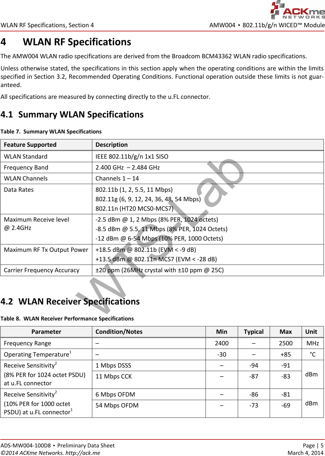 AMW004 • 802.11b/g/n WICED™ Module  WLAN RF Specifications, Section 4 ADS-MW004-100D8 • Preliminary Data Sheet    Page | 5 ©2014 ACKme Networks. http://ack.me    March 4, 2014 4 WLAN RF Specifications The AMW004 WLAN radio specifications are derived from the Broadcom BCM43362 WLAN radio specifications. Unless otherwise stated, the specifications in this section apply when the operating conditions are within the limits specified in Section 3.2, Recommended Operating Conditions. Functional operation outside these limits is not guar-anteed. All specifications are measured by connecting directly to the u.FL connector. 4.1 Summary WLAN Specifications Table 7.  Summary WLAN Specifications Feature Supported Description WLAN Standard IEEE 802.11b/g/n 1x1 SISO Frequency Band 2.400 GHz  – 2.484 GHz WLAN Channels Channels 1 – 14 Data Rates 802.11b (1, 2, 5.5, 11 Mbps) 802.11g (6, 9, 12, 24, 36, 48, 54 Mbps) 802.11n (HT20 MCS0-MCS7) Maximum Receive level  @ 2.4GHz -2.5 dBm @ 1, 2 Mbps (8% PER, 1024 octets) -8.5 dBm @ 5.5, 11 Mbps (8% PER, 1024 Octets) -12 dBm @ 6-54 Mbps (10% PER, 1000 Octets) Maximum RF Tx Output Power +18.5 dBm @ 802.11b (EVM &lt; -9 dB) +13.5 dBm @ 802.11n MCS7 (EVM &lt; -28 dB) Carrier Frequency Accuracy ±20 ppm (26MHz crystal with ±10 ppm @ 25C)  4.2 WLAN Receiver Specifications Table 8.  WLAN Receiver Performance Specifications Parameter Condition/Notes Min Typical Max Unit Frequency Range –  2400 – 2500 MHz Operating Temperature1 – -30 – +85 °C Receive Sensitivity2 (8% PER for 1024 octet PSDU) at u.FL connector 1 Mbps DSSS – -94 -91 dBm 11 Mbps CCK – -87 -83 Receive Sensitivity2 (10% PER for 1000 octet PSDU) at u.FL connector1 6 Mbps OFDM – -86 -81 dBm 54 Mbps OFDM – -73 -69 WTS-Lab