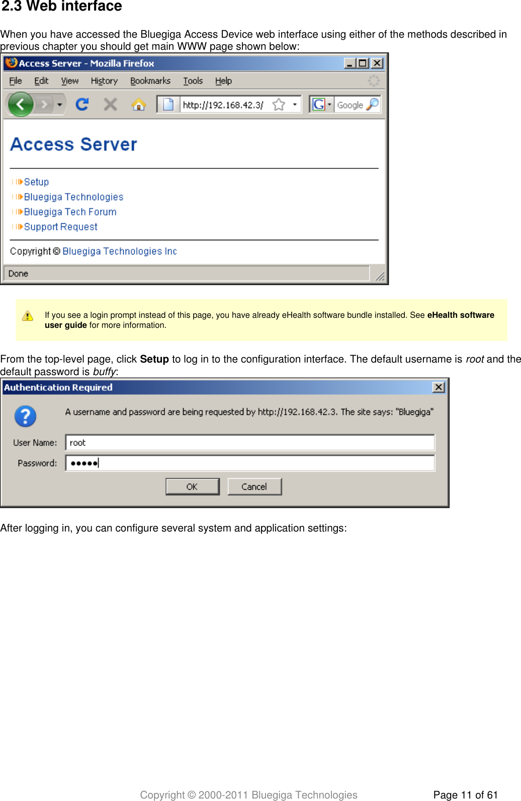 Copyright © 2000-2011 Bluegiga Technologies Page 11 of 612.3 Web interfaceWhen you have accessed the Bluegiga Access Device web interface using either of the methods described inprevious chapter you should get main WWW page shown below:If you see a login prompt instead of this page, you have already eHealth software bundle installed. See eHealth software for more information.user guideFrom the top-level page, click   to log in to the configuration interface. The default username is   and theSetup rootdefault password is  :buffyAfter logging in, you can configure several system and application settings: