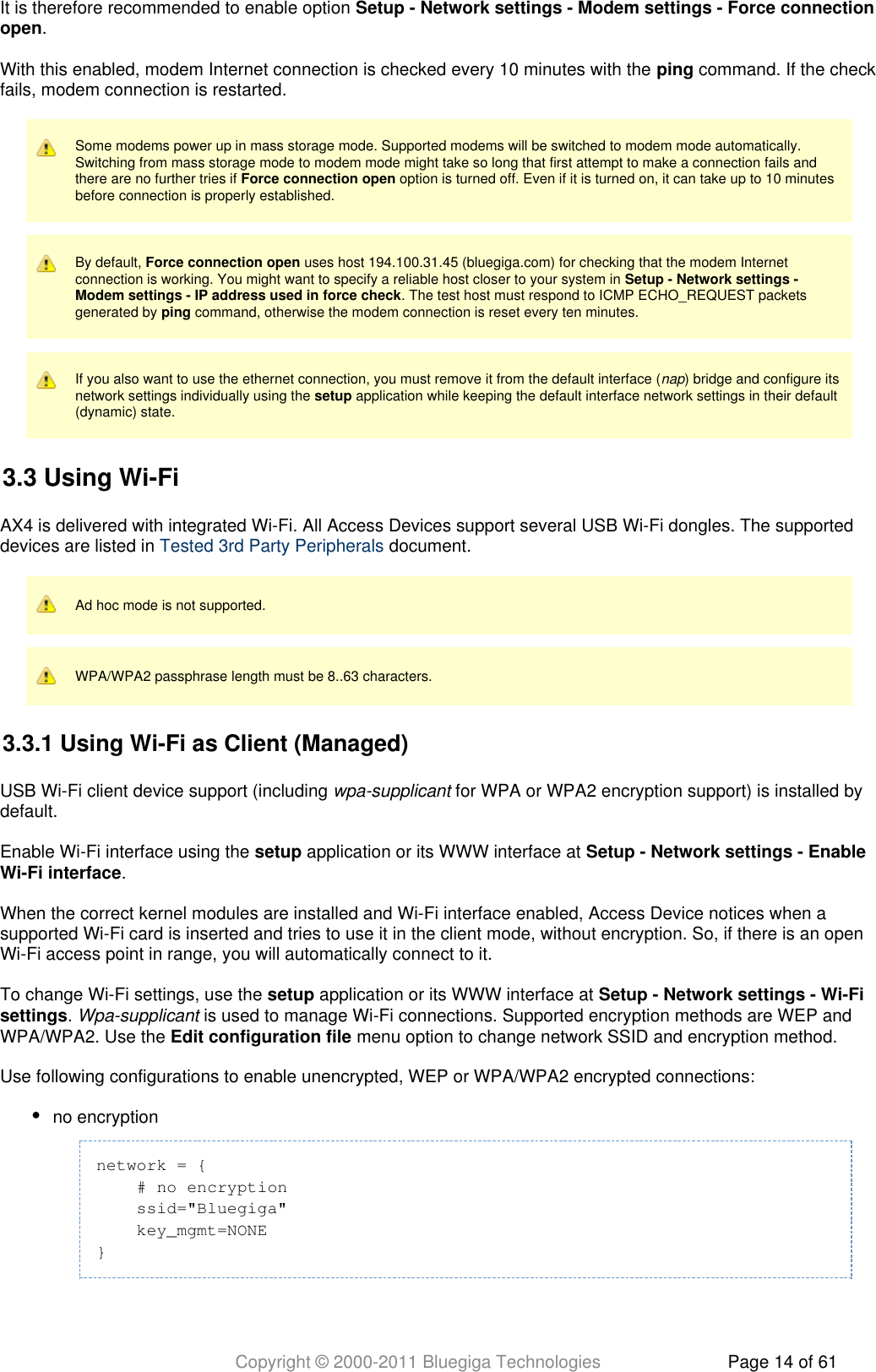 Copyright © 2000-2011 Bluegiga Technologies Page 14 of 61It is therefore recommended to enable option Setup - Network settings - Modem settings - Force connection.openWith this enabled, modem Internet connection is checked every 10 minutes with the   command. If the checkpingfails, modem connection is restarted.Some modems power up in mass storage mode. Supported modems will be switched to modem mode automatically.Switching from mass storage mode to modem mode might take so long that first attempt to make a connection fails andthere are no further tries if   option is turned off. Even if it is turned on, it can take up to 10 minutesForce connection openbefore connection is properly established.By default,   uses host 194.100.31.45 (bluegiga.com) for checking that the modem InternetForce connection openconnection is working. You might want to specify a reliable host closer to your system in Setup - Network settings -. The test host must respond to ICMP ECHO_REQUEST packetsModem settings - IP address used in force checkgenerated by   command, otherwise the modem connection is reset every ten minutes.pingIf you also want to use the ethernet connection, you must remove it from the default interface ( ) bridge and configure itsnapnetwork settings individually using the   application while keeping the default interface network settings in their defaultsetup(dynamic) state.3.3 Using Wi-FiAX4 is delivered with integrated Wi-Fi. All Access Devices support several USB Wi-Fi dongles. The supporteddevices are listed in   document.Tested 3rd Party PeripheralsAd hoc mode is not supported.WPA/WPA2 passphrase length must be 8..63 characters.3.3.1 Using Wi-Fi as Client (Managed)USB Wi-Fi client device support (including   for WPA or WPA2 encryption support) is installed bywpa-supplicantdefault.Enable Wi-Fi interface using the   application or its WWW interface at setup Setup - Network settings - Enable.Wi-Fi interfaceWhen the correct kernel modules are installed and Wi-Fi interface enabled, Access Device notices when asupported Wi-Fi card is inserted and tries to use it in the client mode, without encryption. So, if there is an openWi-Fi access point in range, you will automatically connect to it.To change Wi-Fi settings, use the   application or its WWW interface at setup Setup - Network settings - Wi-Fi.   is used to manage Wi-Fi connections. Supported encryption methods are WEP andsettings Wpa-supplicantWPA/WPA2. Use the   menu option to change network SSID and encryption method.Edit configuration fileUse following configurations to enable unencrypted, WEP or WPA/WPA2 encrypted connections:no encryptionnetwork = {    # no encryption    ssid=&quot;Bluegiga&quot;    key_mgmt=NONE}