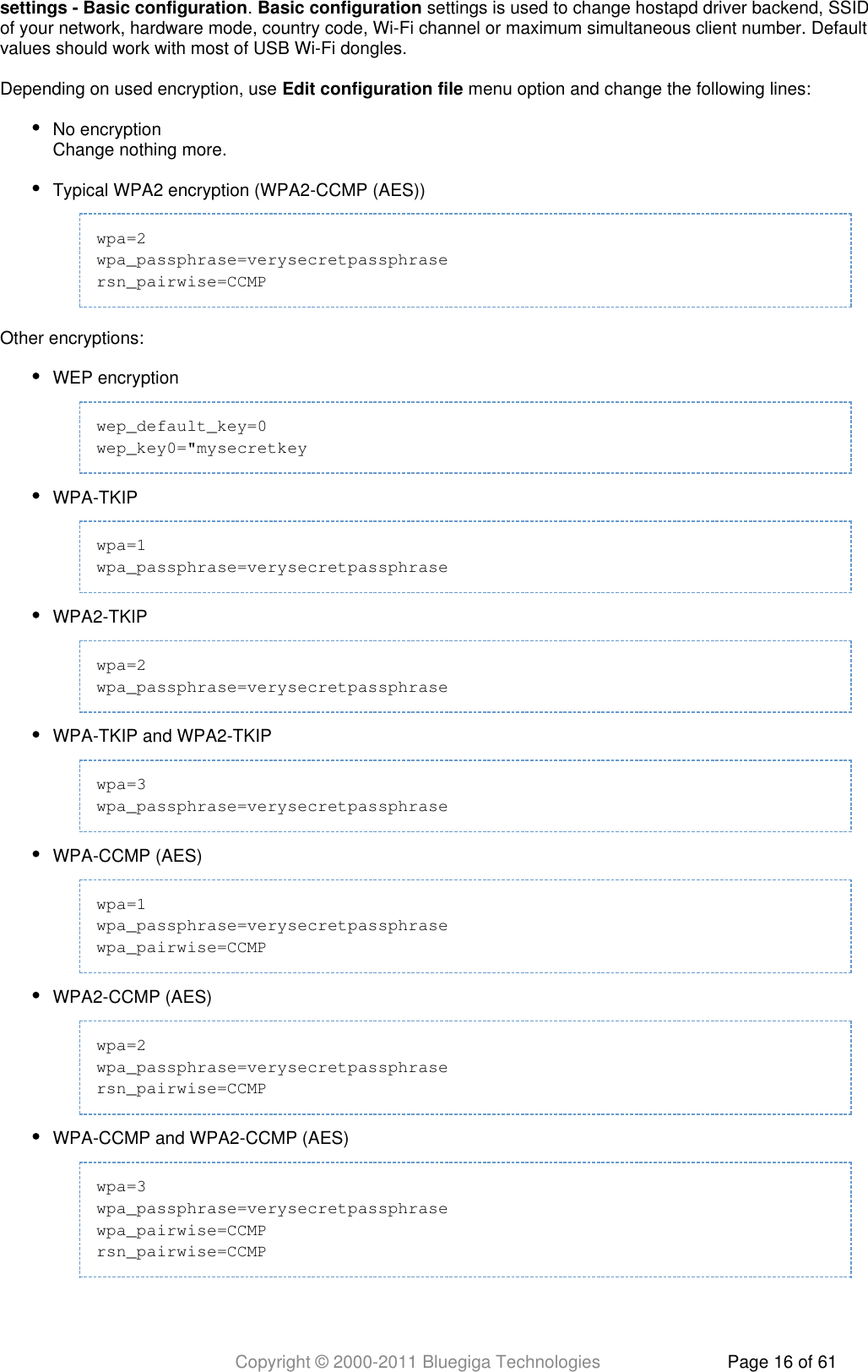 Copyright © 2000-2011 Bluegiga Technologies Page 16 of 61.   settings is used to change hostapd driver backend, SSIDsettings - Basic configuration Basic configurationof your network, hardware mode, country code, Wi-Fi channel or maximum simultaneous client number. Defaultvalues should work with most of USB Wi-Fi dongles.Depending on used encryption, use   menu option and change the following lines:Edit configuration fileNo encryptionChange nothing more.Typical WPA2 encryption (WPA2-CCMP (AES))wpa=2wpa_passphrase=verysecretpassphrasersn_pairwise=CCMPOther encryptions:WEP encryptionwep_default_key=0wep_key0=&quot;mysecretkeyWPA-TKIPwpa=1wpa_passphrase=verysecretpassphraseWPA2-TKIPwpa=2wpa_passphrase=verysecretpassphraseWPA-TKIP and WPA2-TKIPwpa=3wpa_passphrase=verysecretpassphraseWPA-CCMP (AES)wpa=1wpa_passphrase=verysecretpassphrasewpa_pairwise=CCMPWPA2-CCMP (AES)wpa=2wpa_passphrase=verysecretpassphrasersn_pairwise=CCMPWPA-CCMP and WPA2-CCMP (AES)wpa=3wpa_passphrase=verysecretpassphrasewpa_pairwise=CCMPrsn_pairwise=CCMP